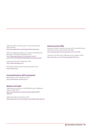 ‘Safer Internet Day - 8 February 2011’, Insafe announcement              Online security: FAQs
(date unknown) -
                                                                         ‘Be wary of increase in internet scams warn OFT and Get Safe Online’,
http://www.saferinternet.org/web/guest/safer-internet-day                Get Safe Online press release (9 February 2009) -
                                                                         http://www.getsafeonline.org/nqcontent.cfm?a_id=1499
‘Parents use ‘digital grounding’ as a 21st century disciplinary tool’,
Washington Post article (5 September 2010) -
                                                                         ‘Hacking ‘fun’ for British teens’, BBC News article (18 March 2010) -
http://www.washingtonpost.com/wp-dyn/content/
article/2010/09/05/AR2010090503836.html?hpid=topnews                     http://news.bbc.co.uk/1/hi/technology/8574259.stm

Erasing David website (15 September 2010) -
http://www.erasingdavid.com

Family Online Safety Institute website (25 October 2010) -
http://www.fosi.org



Connected Culture: 2015 and beyond
Website Monitoring (15 September 2010) -
http://www.website-monitoring.com



Mobiles and health
‘GSMA welcomes publication of INTERPHONE results’, GSMA press
release (17 May 2010) -
http://www.gsmworld.com/newsroom/press-releases/2010/
5032.htm

GSMA Health FAQs (15 September 2010) -
http://gsmworld.com/our-work/public-policy/health/health_faqs.htm




                                                                                                              www.vodafone.com/parents 107
 