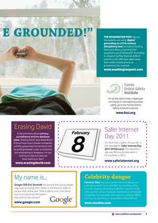 E GROUNDED!”                                                                     THE WASHINGTON POST reports
                                                                                 that parents are using ‘digital’
                                                                                 grounding as a 21st century
                                                                                 disciplinary tool, be it disconnecting
                                                                                 their son’s Xbox or banning their
                                                                                 daughter’s use of Facebook®. According
                                                                                 to research by Pew Internet, 62% of
                                                                                 parents in the USA have taken away
                                                                                 their child’s mobile phone as
                                                                                 punishment, for example.
                                                                                 www.washingtonpost.com




                                                                                      For all the latest news, challenges
                                                                                      and trends in international online
                                                                                        safety, go to the Family Online
                                                                                           Safety Institute’s website.
                                                                                              www.fosi.org



 Erasing David                                                                    Safer Internet
     A documentary about privacy,
    surveillance and the database
 state, ‘Erasing David’ sees David Bond
                                                                                  Day 2011
 find out how much private companies                                              ‘It’s more than a game, it’s your life’ is
 and the government know about him                                                the message for Safer Internet Day
 by putting himself under surveillance                                            2011 (8 February). The awareness
  and attempting to disappear. He has                                             day saw 500 events take place in
       nothing to hide but does he                                                65 countries in 2010.
          have nothing to fear?
                                                                                  www.saferinternet.org
  www.erasingdavid.com



 My name is...                                                Celebrity danger
                                                              Cameron Diaz has been named ‘the most dangerous
 Google CEO Eric Schmidt has warned that young people         celebrity to search for on the Web’ by a leading online
 may have to change their names in the future in order to     security company. According to McAfee, cybercriminals
 escape their online past. Time to talk to your child about   often use the names of popular celebrities to lure people
 how much personal information                                to websites that are laden with malicious software. Watch
 they post on the internet?                                   out if you’re searching on Jessica Biel or Brad Pitt too!
 www.google.com                                               www.mcafee.com


                                                                                              www.vodafone.com/parents         9
 