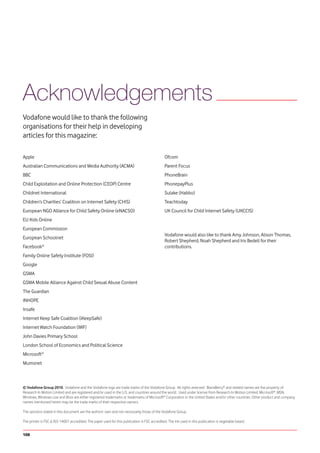 Acknowledgements
Vodafone would like to thank the following
organisations for their help in developing
articles for this magazine:

Apple                                                                                          Ofcom
Australian Communications and Media Authority (ACMA)                                           Parent Focus
BBC                                                                                            PhoneBrain
Child Exploitation and Online Protection (CEOP) Centre                                         PhonepayPlus
Childnet International                                                                         Sulake (Habbo)
Children’s Charities’ Coalition on Internet Safety (CHIS)                                      Teachtoday
European NGO Alliance for Child Safety Online (eNACSO)                                         UK Council for Child Internet Safety (UKCCIS)
EU Kids Online
European Commission
                                                                                               Vodafone would also like to thank Amy Johnson, Alison Thomas,
European Schoolnet
                                                                                               Robert Shepherd, Noah Shepherd and Iris Bedell for their
Facebook®                                                                                      contributions.
Family Online Safety Institute (FOSI)
Google
GSMA
GSMA Mobile Alliance Against Child Sexual Abuse Content
The Guardian
INHOPE
Insafe
Internet Keep Safe Coalition (iKeepSafe)
Internet Watch Foundation (IWF)
John Davies Primary School
London School of Economics and Political Science
Microsoft®
Mumsnet



© Vodafone Group 2010. Vodafone and the Vodafone logo are trade marks of the Vodafone Group. All rights reserved. BlackBerry® and related names are the property of
Research In Motion Limited and are registered and/or used in the U.S. and countries around the world. Used under license from Research In Motion Limited. Microsoft®, MSN,
Windows, Windows Live and Xbox are either registered trademarks or trademarks of Microsoft® Corporation in the United States and/or other countries. Other product and company
names mentioned herein may be the trade marks of their respective owners.

The opinions stated in this document are the authors’ own and not necessarily those of the Vodafone Group.

The printer is FSC & ISO 14001 accredited. The paper used for this publication is FSC accredited. The ink used in this publication is vegetable based.


108
 