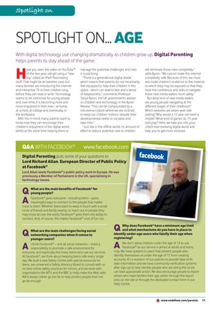 Spotlight on



SPOTLIGHT ON... AGE
With digital technology use changing dramatically as children grow up, Digital Parenting
helps parents to stay ahead of the game.


H
         ave you seen the video on YouTube™      manage the potential challenges and risks          will eliminate those risks completely,”
         of the two-year old girl using a “new   it could bring.                                    adds Byron. “We cannot make the internet
         toy” called an iPad? Fascinating           “There is a generational digital divide         completely safe. Because of this, we must
stuff. That might be an extreme case, but        which means that parents do not necessarily        also build children’s resilience to the material
many families are introducing the internet       feel equipped to help their children in this       to which they may be exposed so that they
and interactive TV to their children long        space - which can lead to fear and a sense         have the confidence and skills to navigate
before they can read or write. Technology        of helplessness,” comments Professor               these new media waters more safely.”
seems to be instinctive for young people         Tanya Byron, the UK government’s adviser             But what kind of new media waters
and, over time, it is becoming more and          on children and technology, in the Byron           are young people navigating at the
more engrained in their lives - at home,         Review. “This can be compounded by a               different stages of their childhood?
at school, at college and, eventually, in        risk-averse culture where we are inclined          Which websites are seven year olds
the workplace.                                   to keep our children ‘indoors’ despite their       visiting? Why would a 12 year old need a
  With this in mind, many parents want to        developmental needs to socialise and               mobile? What kind of games do 15 year
know how they can encourage their                take risks.”                                       olds play? Here, we take you into your
children’s enjoyment of the digital world,          “Just like in the offline world, no amount of   child’s ever-evolving digital world and
whilst at the same time helping them to          effort to reduce potential risks to children       help you to get more involved.



    Q&A WITH FACEBOOK®                             www.facebook.com
    Digital Parenting puts some of your questions to
    Lord Richard Allan, European Director of Public Policy
    at Facebook®
    Lord Allan leads Facebook®’s public policy work in Europe. He was
    previously a Member of Parliament in the UK, specialising in
    technology issues.


    Q      What are the main benefits of Facebook® for
           young people?

    A      Facebook® gives everyone - including teens - quick,
           meaningful ways to connect to the people that matter
    most to them. Whether teens want to keep in touch with a small
    circle of friends and family nearby, or reach out to people they
    may know all over the world, Facebook® gives them the ability to
    connect. And, of course, this makes Facebook® a lot of fun, too.


                                                                            Q      Why does Facebook® have a minimum age limit

    Q      What are the main challenges facing social                              and what mechanisms do you have in place to
           networking companies when it comes to                            identify under-age users who falsify their age when
           younger users?                                                   registering?

    A      I think Facebook® – and all social networks – share a
           responsibility to promote a safe environment for                 A      We don’t allow children under the age of 13 to use
                                                                                   Facebook® as our service is aimed at adults and teens
                                                                            only. We have systems in place that prevent people who
    everyone, and especially the many teens who use our services.
    At Facebook®, we think about keeping teens safe every single            identify themselves as under the age of 13 from creating
    day. We built a new Safety Centre with special resources for            accounts. It’s a violation of our policies to provide false birth
    teens, we convened a Safety Advisory Board to consult with us           date information and we have community verification systems
    on best online safety practices for minors, and we work with            after sign-up to help identify people who are doing this so we
    organisations like MTV and the BBC to help make the Web safer.          can take appropriate action. We also encourage people to report
    We’d always rather go too far to help protect people than not           others who have falsified their age, either through the report
    go far enough.                                                          links on the site or through the dedicated contact form in our
                                                                            Help Centre.



                                                                                                                 www.vodafone.com/parents         11
 