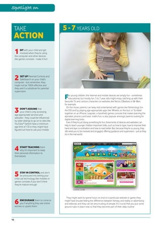 Spotlight on



 TAKE                                           5 - 7 YEARS OLD
 ACTION
     1     SIT with your child and get
           involved when they’re using
     the computer and other devices
     like games consoles - make it fun!




     2    SET UP Parental Controls and
          SafeSearch on your child’s
     computer - but remember, they
     might not be 100% effective and
     they aren’t a substitute for parental
     supervision

                                                F     or young children, the internet and mobile devices are simply fun - sometimes
                                                      educational, but mostly fun. 5 to 7 year olds might enjoy catching up with their
                                                favourite TV and cartoon characters on websites like NickJr, CBeebies or Mr Men,
                                                for example.

     3
                                                  On the move, parents can keep kids entertained with games like Nintendogs (on
           DON’T ASSUME that
                                                the DS) and by playing age-appropriate apps like ‘Wheels on the bus’ or ‘Scribble’
           your child is only accessing
                                                together on an iPhone. Leapster, a handheld games console that makes learning the
     age-appropriate services and
                                                alphabet, phonics and basic maths fun, is also popular amongst parents looking for
     websites - they could be influenced
                                                digital learning tools.
     by older siblings to go on to sites like
                                                  Even if they’re just doing something for fun, these kinds of devices and websites can
     YouTube™ (which have a minimum
                                                help to teach younger children important skills, such as how to type, how to improve their
     age limit of 13) or they might have
                                                hand and eye co-ordination and how to read better. But, because they’re so young, they
     figured out how to use your mobile
                                                still need you to be involved and engaged, offering guidance and supervision - just as they
                                                do in the real world.




     4     START TEACHING them
           why it’s important to keep
     their personal information to
     themselves




     5     STAY IN CONTROL and don’t
           be pressured into letting your
     child use technology like mobiles or
     games consoles if you don’t think
     they’re mature enough
                                                         Cbeebies, © BBC



                                                 They might want to spend hours on end on a particular website or game; they

     6    ENCOURAGE them to come to
          you if anything they see online
     worries or upsets them
                                                might have trouble telling the difference between fantasy and reality or advertising
                                                and editorial; and they can be very trusting of people. It’s crucial that you put some
                                                ground rules in place now so that they become part of their daily routine.




12
 
