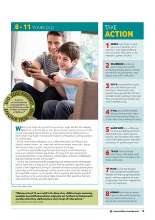 8 - 11 YEARS OLD                                                                          TAKE
                                                                                                ACTION
                                                                                                1     AGREE some limits on what
                                                                                                      your son or daughter can or
                                                                                                can’t do in their digital world (e.g.
                                                                                                how much time they spend on the
                                                                                                internet or games consoles)



                                                                                                2    REMEMBER that lots of
                                                                                                     devices now have internet
                                                                                                access (e.g. mobiles, games consoles
                                                                                                and the iPod touch) and that many
                                                                                                laptops have built-in webcams



                                                                                                3     DON’T be pressured into buying
                                                                                                      your child anything you don’t
                                                                                                think they’re old enough for - for
                                                                                                example, if you only want them to have
                                                                                                a mobile for calling and texting, don’t get
      A quarter                                                                                 them one with advanced features, such
  of home internet                                                                              as Wi-Fi and Web access
  users aged 8-12 in
the UK have a profile

                                                                                                4
 on Bebo, Facebook®
                                                                                                       IF YOU do buy them a mobile,
    or MySpace.*
                                                                                                       discuss how they should keep it
                                                                                                safe from thieves and teach them not
                                                                                                to use it when they’re walking or cycling



      W      alk into the home of any child this age and you might well find them playing
             FIFA Soccer or RuneScape on their games console, listening to music on their
      iPod or (especially if they’re about to go to secondary school) texting friends on
                                                                                                5     MAKE SURE you set Parental
                                                                                                      Controls and SafeSearch to the
                                                                                                right level for your child’s age and
      their mobile. They might be doing some research on Wikipedia or writing an article        maturity - but remember, they might
      for a school blog.                                                                        not be 100% effective and they aren’t
        Virtual communities and games, such as Moshi Monsters, Club Penguin and                 a substitute for parental supervision
      Stardoll - where children can create their own virtual worlds, interact with avatars
      and, in some cases, buy stuff - are also very popular at this age.

                                                                                                6
        Furthermore, websites like Togetherville have brought social networking to                   TEACH them to behave
      tweens and, despite minimum age limits of 13, many 8-11 year olds are even                     responsibly in the digital world
      accessing mainstream social networking sites like Bebo, Facebook® and MySpace             and to respect other members of the
      and video-sharing services like YouTube™.                                                 online community
        This is a real turning point when young people are embracing new technologies
      both at home and at school and it’s a crucial time for parents to help them stay in

                                                                                                7
      control of their digital world. Giving out personal information, playing violent games,
                                                                                                     MAKE it a rule that they give
      cyberbullying and meeting strangers online are among the issues that need to be
                                                                                                     their real age when registering for
      discussed. With research by UK regulator Ofcom revealing that children aged 8-11
                                                                                                websites and only play age-appropriate
      have a preference for learning about digital media from their parents or teachers
                                                                                                games - minimum age limits are there
      rather than their friends, now’s the time to talk.
                                                                                                to help protect them from inappropriate
                                                                                                content and interactions
 * Source: Ofcom, March 2010.


       “[Between 5 and 11 years old] is the time when children begin exploring
       websites beyond the boundaries originally set for them by their parents                  8    REMIND them that the internet
                                                                                                     is a public place and that anything
                                                                                                they post online could be seen by
       and also when they start playing a wider range of video games.”
       Source: The Byron Review, March 2008.                                                    anyone and could stay there forever



                                                                                                         www.vodafone.com/parents             13
 