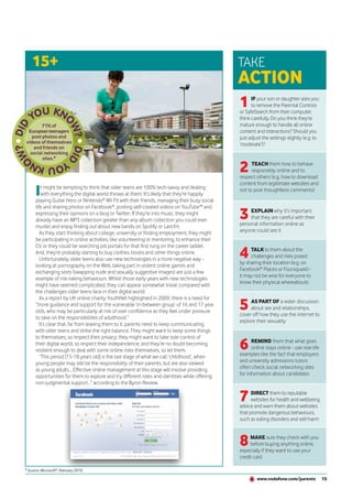 15+                                                                                         TAKE
                                                                                                ACTION
                                                                                                1     IF your son or daughter asks you
                                                                                                      to remove the Parental Controls
                                                                                                or SafeSearch from their computer,
                                                                                                think carefully. Do you think they’re
        71% of                                                                                  mature enough to handle all online
 European teenagers                                                                             content and interactions? Should you
   post photos and                                                                              just adjust the settings slightly (e.g. to
videos of themselves                                                                            ‘moderate’)?
    and friends on
  social networking
        sites.*

                                                                                                2     TEACH them how to behave
                                                                                                      responsibly online and to
                                                                                                respect others (e.g. how to download
                                                                                                content from legitimate websites and
      I   t might be tempting to think that older teens are 100% tech-savvy and dealing
          with everything the digital world throws at them. It’s likely that they’re happily
      playing Guitar Hero or Nintendo® Wii Fit with their friends, managing their busy social
                                                                                                not to post thoughtless comments)


      life and sharing photos on Facebook®, posting self-created videos on YouTube™ and
      expressing their opinions on a blog or Twitter. If they’re into music, they might
      already have an MP3 collection greater than any album collection you could ever           3    EXPLAIN why it’s important
                                                                                                     that they are careful with their
                                                                                                personal information online as
      muster and enjoy finding out about new bands on Spotify or Last.fm.
         As they start thinking about college, university or finding employment, they might     anyone could see it
      be participating in online activities, like volunteering or mentoring, to enhance their

                                                                                                4
      CV or they could be searching job portals for that first rung on the career ladder.
                                                                                                     TALK to them about the
      And, they’re probably starting to buy clothes, books and other things online.
                                                                                                     challenges and risks posed
         Unfortunately, older teens also use new technologies in a more negative way -
                                                                                                by sharing their location (e.g. on
      looking at pornography on the Web, taking part in violent online games and
                                                                                                Facebook® Places or Foursquare) -
      exchanging sexts (swapping nude and sexually suggestive images) are just a few
                                                                                                it may not be wise for everyone to
      example of risk-taking behaviours. Whilst those early years with new technologies
                                                                                                know their physical whereabouts
      might have seemed complicated, they can appear somewhat trivial compared with
      the challenges older teens face in their digital world.

                                                                                                5
         As a report by UK online charity YouthNet highlighted in 2009, there is a need for
                                                                                                     AS PART OF a wider discussion
      “more guidance and support for the vulnerable ‘in-between group’ of 16 and 17 year
                                                                                                     about sex and relationships,
      olds, who may be particularly at risk of over confidence as they feel under pressure
                                                                                                cover off how they use the internet to
      to take on the responsibilities of adulthood.”
                                                                                                explore their sexuality
         It’s clear that, far from leaving them to it, parents need to keep communicating
      with older teens and strike the right balance. They might want to keep some things
      to themselves, so respect their privacy; they might want to take sole control of
      their digital world, so respect their independence; and they’re no doubt becoming
      resilient enough to deal with some online risks themselves, so let them.                  6     REMIND them that what goes
                                                                                                      online stays online - use real-life
                                                                                                examples like the fact that employers
         “This period [15-18 years old] is the last stage of what we call ‘childhood’, when
      young people may still be the responsibility of their parents, but are also viewed        and university admissions tutors
      as young adults… Effective online management at this stage will involve providing         often check social networking sites
      opportunities for them to explore and try different roles and identities while offering   for information about candidates
      non-judgmental support...” according to the Byron Review.

                                                                                                7     DIRECT them to reputable
                                                                                                      websites for health and wellbeing
                                                                                                advice and warn them about websites
                                                                                                that promote dangerous behaviours,
                                                                                                such as eating disorders and self-harm



                                                                                                8    MAKE sure they check with you
                                                                                                     before buying anything online,
                                                                                                especially if they want to use your
                                                                                                credit card

* Source: Microsoft®, February 2010.

                                                                                                         www.vodafone.com/parents            15
 