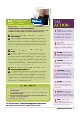 Q&A WITH FACEBOOK®                                                                      TAKE
  www.facebook.com
  Digital Parenting puts some of your questions to Lord Richard Allan,
                                                                                          ACTION
  European Director of Public Policy at Facebook®
  Lord Allan leads Facebook®’s public policy work in Europe. He was previously
  a Member of Parliament in the UK, specialising in technology issues.                    1     REMIND your son or daughter
                                                                                                that the internet is a public place
                                                                                          - anyone could see what they post

  Q      What advice would you give young people about managing their                     and it might be there forever. Would
         digital footprint?                                                               they really want fellow students/
                                                                                          teachers/admissions tutors/future
  A      I would encourage them to really think about what they post today and
         understand that it can last a long time. Even if they decide they want to take
  something down, others could have copied it or saved it. And, just like they are in
                                                                                          employers/strangers to see it?


  the offline world, teens should remember to be good friends online, too. Never
  spread rumours or bully others, and if a teen sees someone else being bullied or
  harassed, stand up for them and tell someone.
                                                                                          2     ENCOURAGE them to make
                                                                                                the most of built-in privacy tools
                                                                                          - they can set their social networking
                                                                                          page or blog to “private”, for example,
                                                                                          so that only invited people can see it
  Q      What tools can young people use on Facebook® to help them
         do this?

  A      On Facebook®, everyone can control their information - including teens.
         It’s so important that young people go to their privacy settings and decide
                                                                                          3   EXPLAIN to them that every
                                                                                              time they go online or use their
                                                                                          mobile they leave a trail - they’re not
  how broadly or narrowly they want to share something. For instance, it’s possible
                                                                                          anonymous in the digital world
  to share a status update with just one or two people or to create a specific list of
  people with whom to share info. We also have reporting links throughout our site,
  on almost every page, so if teens ever see something they think is inappropriate
  or offensive, we want them to report it. All reports are anonymous and our team         4    SIT DOWN regularly with your
                                                                                               child and type their name into a
                                                                                          search engine so they can see what
  works around the clock to respond to these reports.
                                                                                          comes up about them - they might
                                                                                          be surprised

  Q     What role should parents play in guiding their children when it
        comes to their digital footprint?

  A     I’m a parent, so I know it can be daunting to keep up with all of the different
        technologies out there. But, at the same time, the rules that have always
                                                                                          5     ENCOURAGE them to ask
                                                                                                permission before publishing
                                                                                          or tagging photos and videos of their
  applied to parenting offline also apply online - know where your kids are going         friends or family on the Web (and to
  online and make sure they’re never talking to strangers. Let them know that they        ask their friends to do the same) -
  can always come to you if something doesn’t seem right. Let them know that              not everyone wants to be famous
  how they act today - online or off - can impact their reputation with university


                                                                                          6
  admissions tutors or future employers tomorrow.
                                                                                               EXPLAIN why it’s important
                                                                                               that they’re honest about their
                                                                                          age when registering for websites -
                                DID YOU KNOW?                                             minimum age limits are there to help
                                                                                          protect them
       43% of European teenagers believe that it is completely safe to post personal


                                                                                          7
       information online
                                                                                                DISCUSS how they could be
       71% of European teenagers post photos and videos of themselves and friends
                                                                                                breaking the law if they make
       on social networking sites
                                                                                          comments about someone online (what
       Almost half of recruiters across Europe look for information about potential       they say could be slanderous, for example)
       candidates on social networking sites


                                                                                          8
   Source: Microsoft®, January & February 2010.
                                                                                                TALK to them about the
                                                                                                consequences of sharing
                                                                                          intimate or nude images online or via
For further advice about managing online reputation,                                      their mobile (known as sexting)
go to www.vodafone.com/parents/reputation
                                                                                                  www.vodafone.com/parents            17
 