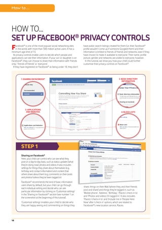 How to...



HOW TO...
SET UP FACEBOOK® PRIVACY CONTROLS
F    acebook® is one of the most popular social networking sites
     in the world, with more than 500 million active users. It has a
minimum age limit of 13.
                                                                        have public search listings created for them (i.e. their Facebook®
                                                                        profile wouldn’t come up if someone Googled them) and their
                                                                        information is limited to friends of friends and networks, even if they
 Its privacy controls enable users to decide which people and           have chosen to make it available to everyone. Their name, profile
applications can see their information. If your son or daughter is on   picture, gender and networks are visible to everyone, however.
Facebook®, they can choose to share their information with ‘friends       In this tutorial, we show you how your child could further
only’, ‘friends of friends’ or ‘everyone’.                              customise their privacy controls on Facebook®.
 If they have registered on Facebook® as being under 18, they don’t



         1. SHARING ON FACEBOOK®                                                                               2. BASIC DIRECTORY
                                                                                                                   INFORMATION




              3. APPLICATIONS
               AND WEBSITES                                                                                       4. BLOCK LISTS




          STEP 1
          Sharing on Facebook®
          Here, your child can control who can see what they
          post on a day-to-day basis, such as status updates (what
          they’re doing now), photos and videos. It also includes
          settings for things they share about themselves (e.g.
          birthday and contact information) and content that
          others share about them (e.g. comments on their posts
          and photos/videos they’ve been tagged in).
          Facebook® recommends the kind of basic information
          users share by default, but your child can go through
                                                                        share, things on their Wall (where they and their friends
          each individual setting and decide who can see
                                                                        post and share) and things they’re tagged in, such as
          particular information by clicking on ‘Customize settings’
                                                                        ‘Mobile phone’, ‘Address’, ‘Birthday’, ‘Places I check in to’
          in the ‘Sharing on Facebook®’ section (see number 1 on
                                                                        and ‘Photos and videos I’m tagged in’. It also includes
          the screenshot at the beginning of this tutorial).
                                                                        ‘Places I check in to’ and ‘Include me in ‘People Here
          ‘Customize settings’ enables your child to decide who         Now’ after I check in’ options, which are related to
          they are happy seeing and commenting on things they           Facebook®’s new location service, Places.




18
 
