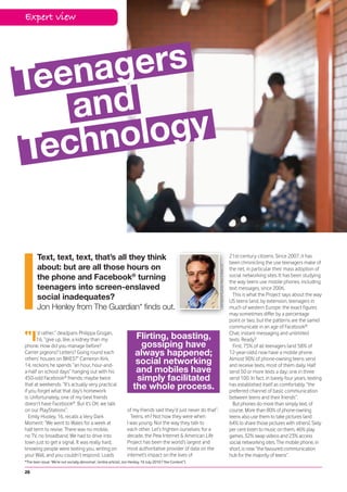 Expert view




Te enag ers
    and
Tec hno logy


        Text, text, text, that’s all they think                                                                                                               21st-century citizens. Since 2007, it has
                                                                                                                                                              been chronicling the use teenagers make of
        about: but are all those hours on
                                                                                                                    Linda Nylind/Guardian News & Media Ltd.




                                                                                                                                                              the net, in particular their mass adoption of
        the phone and Facebook® turning                                                                                                                       social networking sites. It has been studying
                                                                                                                                                              the way teens use mobile phones, including
        teenagers into screen-enslaved                                                                                                                        text messages, since 2006.
                                                                                                                                                                This is what the Project says about the way
        social inadequates?                                                                                                                                   US teens (and, by extension, teenagers in
        Jon Henley from The Guardian* finds out.                                                                                                              much of western Europe: the exact figures
                                                                                                                                                              may sometimes differ by a percentage
                                                                                                                                                              point or two, but the patterns are the same)
                                                                                                                                                              communicate in an age of Facebook®

“I    ’d rather,” deadpans Philippa Grogan,
      16, “give up, like, a kidney than my
phone. How did you manage before?
                                                                        Flirting, boasting,
                                                                          gossiping have
                                                                                                                                                              Chat, instant messaging and unlimited
                                                                                                                                                              texts. Ready?
                                                                                                                                                                First, 75% of all teenagers (and 58% of
Carrier pigeons? Letters? Going round each                              always happened;                                                                      12-year-olds) now have a mobile phone.
others’ houses on BIKES?” Cameron Kirk,
14, reckons he spends “an hour, hour-and-
                                                                        social networking                                                                     Almost 90% of phone-owning teens send
                                                                                                                                                              and receive texts, most of them daily. Half
a-half on school days” hanging out with his                             and mobiles have                                                                      send 50 or more texts a day; one in three
450-odd Facebook® friends; maybe twice                                  simply facilitated                                                                    send 100. In fact, in barely four years, texting
that at weekends. “It’s actually very practical
if you forget what that day’s homework
                                                                       the whole process.                                                                     has established itself as comfortably “the
                                                                                                                                                              preferred channel of basic communication
is. Unfortunately, one of my best friends                                                                                                                     between teens and their friends”.
doesn’t have Facebook®. But it’s OK; we talk                                                                                                                    But phones do more than simply text, of
on our PlayStations”.                                              of my friends said they’d just never do that”.                                             course. More than 80% of phone-owning
   Emily Hooley, 16, recalls a Very Dark                             Teens, eh? Not how they were when                                                        teens also use them to take pictures (and
Moment: “We went to Wales for a week at                            I was young. Nor the way they talk to                                                      64% to share those pictures with others). Sixty
half term to revise. There was no mobile,                          each other. Let’s frighten ourselves: for a                                                per cent listen to music on them, 46% play
no TV, no broadband. We had to drive into                          decade, the Pew Internet & American Life                                                   games, 32% swap videos and 23% access
town just to get a signal. It was really hard,                     Project has been the world’s largest and                                                   social networking sites. The mobile phone, in
knowing people were texting you, writing on                        most authoritative provider of data on the                                                 short, is now “the favoured communication
your Wall, and you couldn’t respond. Loads                         internet’s impact on the lives of                                                          hub for the majority of teens”.
*The teen issue: ‘We’re not socially abnormal’, (entire article), Jon Henley, 16 July 2010 (“the Content”).

20
 