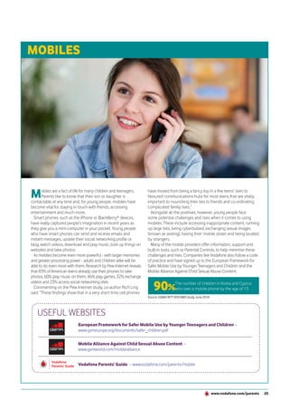 MOBILES




M      obiles are a fact of life for many children and teenagers.
       Parents like to know that their son or daughter is
contactable at any time and, for young people, mobiles have
                                                                    have moved from being a fancy toy in a few teens’ lives to
                                                                    favoured communications hubs for most teens that are vitally
                                                                    important to nourishing their ties to friends and co-ordinating
become vital for staying in touch with friends, accessing           complicated family lives.”
entertainment and much more.                                          Alongside all the positives, however, young people face
  Smart phones, such as the iPhone or BlackBerry® devices,          some potential challenges and risks when it comes to using
have really captured people’s imagination in recent years as        mobiles. These include accessing inappropriate content, running
they give you a mini-computer in your pocket. Young people          up large bills, being cyberbullied, exchanging sexual images
who have smart phones can send and receive emails and               (known as sexting), having their mobile stolen and being located
instant messages, update their social networking profile or         by strangers.
blog, watch videos, download and play music, look up things on        Many of the mobile providers offer information, support and
websites and take photos.                                           built-in tools, such as Parental Controls, to help minimise these
  As mobiles become even more powerful - with larger memories       challenges and risks. Companies like Vodafone also follow a code
and greater processing power - adults and children alike will be    of practice and have signed up to the European Framework for
able to do even more with them. Research by Pew Internet reveals    Safer Mobile Use by Younger Teenagers and Children and the
that 83% of American teens already use their phones to take         Mobile Alliance Against Child Sexual Abuse Content.
photos, 60% play music on them, 46% play games, 32% exchange

                                                                       90%
videos and 23% access social networking sites.                                       The number of children in Korea and Cyprus
  Commenting on the Pew Internet study, co-author Rich Ling                          who own a mobile phone by the age of 13
said: “These findings show that in a very short time cell phones
                                                                    Source: GSMA/NTT DOCOMO study, June 2010.




   USEFUL WEBSITES
                           European Framework for Safer Mobile Use by Younger Teenagers and Children –
                           www.gsmeurope.org/documents/safer_children.pdf

                           Mobile Alliance Against Child Sexual Abuse Content –
                           www.gsmworld.com/mobilealliance


                           Vodafone Parents’ Guide – www.vodafone.com/parents/mobile




                                                                                                                www.vodafone.com/parents   25
 