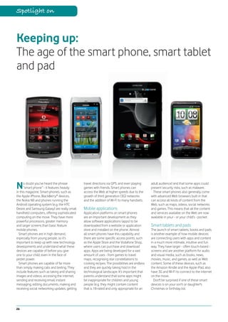 Spotlight on



Keeping up:
The age of the smart phone, smart tablet
and pad




N     o doubt you’ve heard the phrase
      “smart phone” - it features heavily
in this magazine. Smart phones, such as
                                               travel directions via GPS, and even playing
                                               games with friends. Smart phones can
                                               access the Web at higher speeds due to the
                                                                                                adult audience) and that some apps could
                                                                                                present security risks, such as malware.
                                                                                                 These smart phones also generally come
the Apple iPhone, BlackBerry® devices,         growth of third generation (3G) networks         with advanced Web browsers built in that
the Nokia N8 and phones running the            and the addition of Wi-Fi to many handsets.      can access all kinds of content from the
Android operating system (e.g. the HTC                                                          Web, such as maps, videos, social networks
Desire and Samsung Galaxy) are really small    Mobile applications                              and games. This means that all the content
handheld computers, offering sophisticated     Application platforms on smart phones            and services available on the Web are now
computing on the move. They have more          are an important development as they             available in your - or your child’s - pocket.
powerful processors, greater memory            allow software applications (apps) to be
and larger screens than basic feature          downloaded from a website or application         Smart tablets and pads
mobile phones.                                 store and installed on the phone. Almost         The launch of smart tablets, books and pads
  Smart phones are in high demand,             all smart phones have this capability and        is another example of how mobile devices
especially from young people, so it’s          there are some specific access points, such      are connecting users with apps and content
important to keep up with new technology       as the Apple Store and the Vodafone Shop,        in a much more intimate, intuitive and fun
developments and understand what these         where users can purchase and download            way. They have larger - often touch-based -
devices are capable of before you give         apps. Apps are being developed for a vast        screens and are another platform for audio
one to your child, even in the face of         amount of uses - from games to travel            and visual media, such as books, news,
pester power.                                  maps, recognising star constellations to         movies, music, and games, as well as Web
  Smart phones are capable of far more         cooking recipes. The possibilities are endless   content. Some of these devices, such as
than simply making calls and texting. They     and they are quickly taking hold in the          the Amazon Kindle and the Apple iPad, also
include features such as taking and sharing    technological landscape. It’s important that     have 3G and Wi-Fi to connect to the internet
images and videos, accessing the internet,     parents understand that some apps might          on the move.
sending and receiving email, instant           be inappropriate for children and young            Don't be surprised if one of these smart
messaging, editing documents, making and       people (e.g. they might contain content          devices is on your son's or daughter's
receiving social networking updates, getting   that is 18-rated and only appropriate for an     Christmas or birthday list.




26
 