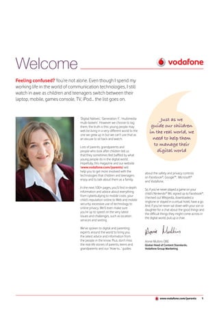 Welcome
Feeling confused? You’re not alone. Even though I spend my
working life in the world of communication technologies, I still
watch in awe as children and teenagers switch between their
laptop, mobile, games console, TV, iPod... the list goes on.


                                  ‘Digital Natives’, ‘Generation Y’, ‘multimedia            Just as we
                                  multi-taskers’. However we choose to tag
                                  them, the truth is this: young people may             guide our children
                                  well be living in a very different world to the      in the real world, we
                                  one we grew up in but we can’t use that as
                                  an excuse to sit back and watch.                       need to help them
                                  Lots of parents, grandparents and
                                                                                         to manage their
                                  people who look after children tell us                   digital world
                                  that they sometimes feel baffled by what
                                  young people do in the digital world.
                                  Hopefully, this magazine and our website
                                  (www.vodafone.com/parents) will
                                  help you to get more involved with the
                                                                                    about the safety and privacy controls
                                  technologies that children and teenagers
                                                                                    on Facebook®, Google™, Microsoft®
                                  enjoy and to talk about them as a family.
                                                                                    and Vodafone.
                                  In the next 100+ pages, you’ll find in-depth
                                                                                    So, if you’ve never played a game on your
                                  information and advice about everything
                                                                                    child’s Nintendo® Wii, signed up to Facebook®,
                                  from cyberbullying to mobile costs, your
                                                                                    checked out Wikipedia, downloaded a
                                  child’s reputation online to Web and mobile
                                                                                    ringtone or stayed in a virtual hotel, have a go.
                                  security, excessive use of technology to
                                                                                    And, if you’ve never sat down with your son or
                                  online privacy. We’ll even make sure
                                                                                    daughter for a chat about the good things and
                                  you’re up to speed on the very latest
                                                                                    the difficult things they might come across in
                                  issues and challenges, such as location
                                                                                    the digital world, pull up a chair.
                                  services and sexting.

                                  We’ve spoken to digital and parenting
                                  experts around the world to bring you
                                  the latest advice and information from
                                  the people in the know. Plus, don’t miss          Annie Mullins OBE
                                  the real-life stories of parents, teens and       Global Head of Content Standards,
                                  grandparents and our ‘How to...’ guides           Vodafone Group Marketing




                                                                                                www.vodafone.com/parents           1
 