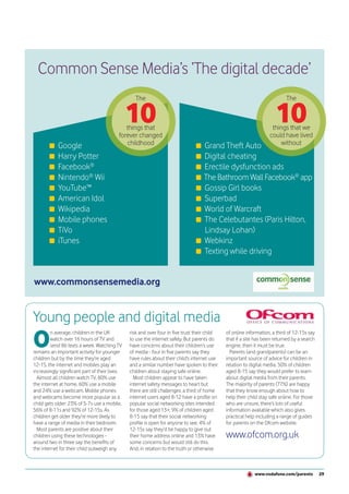 Common Sense Media’s ‘The digital decade’
                                                   The                                                                      The


                                                10
                                              things that
                                                                                                                       10
                                                                                                                     things that we
                                           forever changed                                                          could have lived
            Google                            childhood                              Grand Theft Auto                    without
            Harry Potter                                                             Digital cheating
            Facebook®                                                                Erectile dysfunction ads
            Nintendo® Wii                                                            The Bathroom Wall Facebook® app
            YouTube™                                                                 Gossip Girl books
            American Idol                                                            Superbad
            Wikipedia                                                                World of Warcraft
            Mobile phones                                                            The Celebutantes (Paris Hilton,
            TiVo                                                                     Lindsay Lohan)
            iTunes                                                                   Webkinz
                                                                                     Texting while driving


www.commonsensemedia.org


Young people and digital media
O
        n average, children in the UK           risk and over four in five trust their child   of online information, a third of 12-15s say
        watch over 16 hours of TV and           to use the internet safely. But parents do     that if a site has been returned by a search
        send 86 texts a week. Watching TV       have concerns about their children’s use       engine, then it must be true.
remains an important activity for younger       of media - four in five parents say they         Parents (and grandparents) can be an
children but by the time they’re aged           have rules about their child’s internet use    important source of advice for children in
12-15, the internet and mobiles play an         and a similar number have spoken to their      relation to digital media. 50% of children
increasingly significant part of their lives.   children about staying safe online.            aged 8-15 say they would prefer to learn
  Almost all children watch TV, 80% use           Most children appear to have taken           about digital media from their parents.
the internet at home, 60% use a mobile          internet safety messages to heart but          The majority of parents (77%) are happy
and 24% use a webcam. Mobile phones             there are still challenges: a third of home    that they know enough about how to
and webcams become more popular as a            internet users aged 8-12 have a profile on     help their child stay safe online. For those
child gets older: 23% of 5-7s use a mobile,     popular social networking sites intended       who are unsure, there’s lots of useful
56% of 8-11s and 92% of 12-15s. As              for those aged 13+; 9% of children aged        information available which also gives
children get older they’re more likely to       8-15 say that their social networking          practical help including a range of guides
have a range of media in their bedroom.         profile is open for anyone to see; 4% of       for parents on the Ofcom website.
  Most parents are positive about their         12-15s say they’d be happy to give out
children using these technologies -             their home address online and 13% have         www.ofcom.org.uk
around two in three say the benefits of         some concerns but would still do this.
the internet for their child outweigh any       And, in relation to the truth or otherwise



                                                                                                             www.vodafone.com/parents         29
 