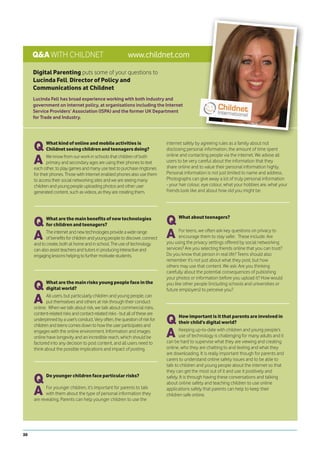Q&A WITH CHILDNET                                     www.childnet.com
     Digital Parenting puts some of your questions to
     Lucinda Fell, Director of Policy and
     Communications at Childnet
     Lucinda Fell has broad experience working with both industry and
     government on internet policy, at organisations including the Internet
     Service Providers’ Association (ISPA) and the former UK Department
     for Trade and Industry.




     Q      What kind of online and mobile activities is
            Childnet seeing children and teenagers doing?
                                                                              internet safely by agreeing rules as a family about not
                                                                              disclosing personal information, the amount of time spent

     A      We know from our work in schools that children of both            online and contacting people via the internet. We advise all
            primary and secondary ages are using their phones to text         users to be very careful about the information that they
     each other, to play games and many use text to purchase ringtones        share online and to value their personal information highly.
     for their phones. Those with internet enabled phones also use them       Personal information is not just limited to name and address.
     to access their social networking sites and we are seeing many           Photographs can give away a lot of truly personal information
     children and young people uploading photos and other user                - your hair colour, eye colour, what your hobbies are, what your
     generated content, such as videos, as they are creating them.            friends look like and about how old you might be.




     Q      What are the main benefits of new technologies
            for children and teenagers?                                       Q     What about teenagers?



     A      The internet and new technologies provide a wide range
            of benefits for children and young people to discover, connect    A      For teens, we often ask key questions on privacy to
                                                                                     encourage them to stay safer. These include: Are
                                                                              you using the privacy settings offered by social networking
     and to create, both at home and in school. The use of technology
     can also assist teachers and tutors in producing interactive and         services? Are you selecting friends online that you can trust?
     engaging lessons helping to further motivate students.                   Do you know that person in real life? Teens should also
                                                                              remember it’s not just about what they post, but how
                                                                              others may use that content. We ask: Are you thinking
                                                                              carefully about the potential consequences of publishing
                                                                              your photos or information before you upload it? How would

     Q      What are the main risks young people face in the
            digital world?
                                                                              you like other people (including schools and universities or
                                                                              future employers) to perceive you?

     A      All users, but particularly children and young people, can
            put themselves and others at risk through their conduct
     online. When we talk about risk, we talk about commercial risks,
     content-related risks and contact-related risks - but all of these are
     underpinned by a user’s conduct. Very often, the question of risk for
     children and teens comes down to how the user participates and
                                                                              Q      How important is it that parents are involved in
                                                                                     their child’s digital world?
     engages with the online environment. Information and images
     online have longevity and an incredible reach, which should be           A      Keeping up-to-date with children and young people’s
                                                                                     use of technology is challenging for many adults and it
                                                                              can be hard to supervise what they are viewing and creating
     factored into any decision to post content, and all users need to
     think about the possible implications and impact of posting.             online, who they are chatting to and texting and what they
                                                                              are downloading. It is really important though for parents and
                                                                              carers to understand online safety issues and to be able to
                                                                              talk to children and young people about the internet so that
                                                                              they can get the most out of it and use it positively and

     Q      Do younger children face particular risks?                        safely. It is through having these conversations and talking
                                                                              about online safety and teaching children to use online

     A      For younger children, it’s important for parents to talk
            with them about the type of personal information they
     are revealing. Parents can help younger children to use the
                                                                              applications safely that parents can help to keep their
                                                                              children safe online.




30
 
