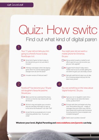 Get involved




        Quiz: How switch
                  Find out what kind of digital parent
       1                                                           3
           Your 11 year old son tells you he’s                         Your eight year old son wants a
           going to a friend’s house to play                           mobile phone for Christmas.
           RuneScape. Is it:                                           Do you:
               A. Some kind of game he likes to play on                   A. Discuss what he wants a mobile for and
                  the internet but you’re not sure what it                   offer to give him your old one when you
                  involves?                                                  get your next upgrade?

               B: A fantasy multi-player online role-playing              B: Suggest that he doesn’t really need a
                  game, which he could be playing against                    mobile now but you’ll consider getting him
                  strangers from all over the world?                         one when he goes up to secondary school?

               C. A modern version of ‘hide and seek’?                    C. Sigh with relief that he’s given you an idea
                                                                             for a Christmas present and buy him the
                                                                             latest smart phone?


       2                                                           4
           Facebook® has become your 10 year                           You see something on the news about
           old daughter’s favourite pastime.                           ‘digital footprints’. Do you:
           Should you:
               A. Make sure she has customised the privacy                A. Type your son or daughter’s name into a
                  controls so that she only interacts with real              search engine to see what information
                  life friends?                                              comes up about them?

               B: Tell her to stop and explain your concerns              B: Sit down with them and explain why they
                  that she used false information to sign up                 must ‘think before they post’ - images or
                  to the service (as Facebook® is for over-13s)?             messages they post online now could be
                                                                             there forever and could be seen by anyone
               C. Accept that all young people are on social                 (including teachers, future employers and
                  networking websites now - it’s just part                   complete strangers)?
                  of life?
                                                                          C. Switch over to another channel?


      Whatever your level, Digital Parenting and www.vodafone.com/parents can help.




32
 