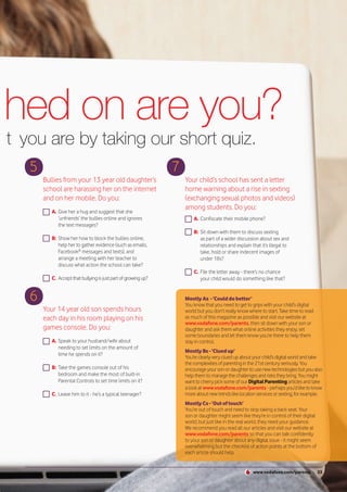 ched on are you?
n t you are by taking our short quiz.
     5                                                            7
         Bullies from your 13 year old daughter’s                     Your child’s school has sent a letter
         school are harassing her on the internet                     home warning about a rise in sexting
         and on her mobile. Do you:                                   (exchanging sexual photos and videos)
                                                                      among students. Do you:
            A. Give her a hug and suggest that she
               ‘unfriends’ the bullies online and ignores                 A. Confiscate their mobile phone?
               the text messages?
                                                                          B: Sit down with them to discuss sexting
            B: Show her how to block the bullies online,                     as part of a wider discussion about sex and
               help her to gather evidence (such as emails,                  relationships and explain that it’s illegal to
               Facebook® messages and texts), and                            take, hold or share indecent images of
               arrange a meeting with her teacher to                         under 18s?
               discuss what action the school can take?
                                                                          C. File the letter away - there’s no chance
            C. Accept that bullying is just part of growing up?              your child would do something like that?


     6                                                                Mostly As - ‘Could do better’
                                                                      You know that you need to get to grips with your child’s digital
         Your 14 year old son spends hours                            world but you don’t really know where to start. Take time to read
         each day in his room playing on his                          as much of this magazine as possible and visit our website at
                                                                      www.vodafone.com/parents, then sit down with your son or
         games console. Do you:                                       daughter and ask them what online activities they enjoy, set
                                                                      some boundaries and let them know you’re there to help them
            A. Speak to your husband/wife about                       stay in control.
               needing to set limits on the amount of
                                                                      Mostly Bs - ‘Clued up’
               time he spends on it?
                                                                      You’re clearly very clued up about your child’s digital world and take
                                                                      the complexities of parenting in the 21st century seriously. You
            B: Take the games console out of his                      encourage your son or daughter to use new technologies but you also
               bedroom and make the most of built-in                  help them to manage the challenges and risks they bring. You might
               Parental Controls to set time limits on it?            want to cherry pick some of our Digital Parenting articles and take
                                                                      a look at www.vodafone.com/parents - perhaps you’d like to know
            C. Leave him to it - he’s a typical teenager?             more about new trends like location services or sexting, for example.
                                                                      Mostly Cs - ‘Out of touch’
                                                                      You’re out of touch and need to stop taking a back seat. Your
                                                                      son or daughter might seem like they’re in control of their digital
                                                                      world, but just like in the real world, they need your guidance.
                                                                      We recommend you read all our articles and visit our website at
                                                                      www.vodafone.com/parents so that you can talk confidently
                                                                      to your son or daughter about any digital issue - it might seem
                                                                      overwhelming but the checklist of action points at the bottom of
                                                                      each article should help.


                                                                                                        www.vodafone.com/parents            33
 