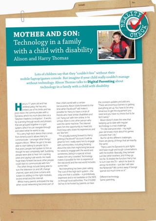MOTHER AND SON:
     Technolog y in a family
     with a child with disability
     Alison and Harry Thomas

                     Lots of children say that they “couldn’t live” without their
                                                                         y couldn’t manage
           mobile/laptop/games console. But imagine if your child reall
                                                                           nting about
              without technolog y. Alison Thomas talks to Digital Pare
                         technolog y in a family with a child with disability.




     H
                                                    their child’s world with a certain                the constant updates and add-ons.
                 arry is 11 years old and has
                                                    nervousness, Alison looks forward to the          “There are enormous barriers to getting
                 cerebral palsy. He has very
                                                    time when Facebook® will make it                  everything set up. You have to be very
                 limited use of his limbs and has
                                                    possible for Harry to have a circle of            tenacious to get the equipment you
     poor vision. He communicates with a                                                              need and you have no choice but to be
     Dynavox, which his mum describes as a          friends who have similar disabilities and
                                                    can ‘hang out’ with him online. In his            tech-savvy.”
     ‘Stephen Hawkins contraption’. It works                                                              Alison doesn’t share the view that
     by scanning through words and phrases           school, there is one other person who
                                                     uses the same machine. The internet               keeping up-to-date with regular
     that are grouped together in a grid                                                               technology is a real challenge.
      system, which he can navigate through          gives him the opportunity to meet lots
                                                     more boys who share his experiences and              “I’m like everyone else – my eight
      and select what he wants to say.                                                                 year old knows more about his games
         “It’s a very high-tech device that comes    are ‘like him’.
                                                        “I’m actually looking forward to Harry         consoles than I do.”
      from America and it allows Harry to                                                                 But for all the different challenges,
      communicate – amongst other things,”           getting a Facebook® account. It will be
                                                     great for him. I really want him to engage        there are plenty of things that are exactly
      explains Alison. “When he got it, he was                                                          the same.
      able to start talking to people. Up to          with communities, including thinking
                                                      about the risks that might bring because             “Harry uses his Dynavox to pick fights
      that point, people had spoken to him as                                                           and have rough and tough conversations
       though he was completely daft. Suddenly,       he needs to engage with the world and
                                                      sometimes, being in a special school              with his brother. Basically, they behave
       people were able to hear him cracking                                                            just like other brothers, and if they go
       jokes and saying rude words. He made           makes him very cosseted. Technology
                                                      makes it possible for him to experience           too far, I’ll disable the function Harry has
       huge leaps forward because other people                                                           to turn over the TV – which he does to
       could start to communicate with him.”          the real world and the real world includes
                                                      some risks.”                                       annoy his brother – just like I will take
          The other things include being able to                                                         the Nintendo® Wii control away if George
        turn the television on and off, change           Not everything has been plain sailing.
                                                      The cost of this high-tech system – the            spends too much time on it.”
        channel, open and close curtains and,
        subject to adding on the right modules,        only one that is suitable – is prohibitively
                                                       expensive and is not available on the NHS       Different technology.
        access email and the internet.                                                                 Same parenting.
           Whilst many parents anticipate the day      or through local authorities. The £10,000
        when social networking becomes part of         bill has to be footed by parents, as have




34
 
