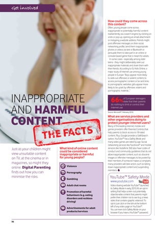 Get involved

                                                             How could they come across
                                                             this content?
                                                             Often, young people come across
                                                             inappropriate or potentially harmful content
                                                             inadvertently via a search engine, by clicking on
                                                             a link or pop-up, opening an email attachment
                                                             or mistyping a website address. Friends might
                                                             post offensive messages on their social
                                                             networking profile, send them inappropriate
                                                             photos or videos via text or Bluetooth or
                                                             persuade them to take part in an online or
                                                             console-based game that is meant for adults.
                                                                In some cases - especially among older
                                                             teens - they might deliberately seek out
                                                             inappropriate materials and share them with
                                                             their friends. According to EU Kids Online, a
                                                             major study of internet use among young
                                                             people in Europe: “Boys appear more likely
                                                             to seek out offensive or violent content, to
                                                             access pornographic content or be sent links
                                                             to pornographic websites; girls appear more
                                                             likely to be upset by offensive, violent and
                                                             pornographic material…”



INAPPROPRIATE                                                    66%          of European teenagers
                                                                              state that their parents



AND HARMFUL
                                                                 do nothing to limit or control their
                                                                 internet use
                                                             Source: Microsoft®, February 2010.




CONTENT
                                                             What are service providers and
                                                             other organisations doing to
                                                             protect younger internet users?
                                                             Many of the leading internet, mobile and
                                                             games providers offer Parental Controls that
                                                             help parents to block access to 18-rated
                                                             content. Plus, Google provides a SafeSearch
                                                             option, YouTube™ has a Safety Mode and
                                                             many video games are rated by age. Social
                                                             networking services like Facebook® and mobile
Just as your children might   What kind of online content    services like Vodafone 360 also have codes of
                              could be considered            conduct and community guidelines that do not
view unsuitable content       inappropriate or harmful       allow inappropriate content, such as obscene
on TV, at the cinema or in    for young people?              images or offensive messages, to be posted by
                                                             their members. If someone makes a complaint,
magazines, so might they                                     many providers will take action, such as taking
                                  Violence
online. Digital Parenting                                    down inappropriate content and suspending
                                                             members.
finds out how you can             Pornography
minimise the risks.
                                  Gambling
                                                               YouTube™ Safety Mode
                                                                www.youtube.com
                                  Adult chat rooms              Video-sharing website YouTube™ launched
                                                                its Safety Mode in early 2010. It’s an opt-in
                                  Promotion of harmful          setting that helps screen out potentially
                                  behaviours (e.g. eating       objectionable content that parents might
                                  disorders and reckless        prefer their children not to see (e.g. a news
                                  driving)                      video that contains graphic violence). To
                                                                opt in, just click on the link at the bottom
                                                                left of any video page on YouTube™.
                                  Advertisements for adult
                                                                You can even lock Safety Mode on your
                                  products/services             browser if you have a YouTube™ password.


36
 