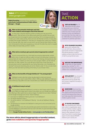 Q&A WITH GOOGLE                                                                                    TAKE
   www.google.com
  Digital Parenting puts some of your questions to
                                                                                                      ACTION
  Laura Scott, Communications & Public Affairs

                                                                                                      1
  Manager at Google                                                                                         JUST AS YOU RELY on TV
                                                                                                            watersheds and film ratings
                                                                                                      to help protect your child from

  Q      What are the potential challenges and risks
         when children and teenagers search the internet?
                                                                                                      unsuitable content in other media,
                                                                                                      make the most of online tools like

  A      In many ways, using the internet is similar to finding your way around the
       real world - there are parts of the offline world where you wouldn’t let your kids
  go unsupervised and encouraged to explore everything. Yet it’s not always possible to
                                                                                                      Parental Controls and SafeSearch -
                                                                                                      but remember that they might not
                                                                                                      be 100% effective and they aren’t a
  monitor your child’s online activity. There are tools, like Parental Controls on many sites         substitute for parental supervision
  and filters like Google’s SafeSearch™, that help you manage what content your children
  see. As they get older, they need to know how to use the internet when they’re on their
  own. And as parents, that’s about equipping our kids with the skills they need to navigate
  online safely and responsibly, just like in real life.
                                                                                                      2     WITH YOUNGER CHILDREN,
                                                                                                            agree which websites they
                                                                                                      can use; with teens, discuss what is
                                                                                                      appropriate and what is inappropriate.

  Q      What advice would you give parents about inappropriate content?                              Pay special attention to search
                                                                                                      engines as they’re often the first port

  A       If you’re concerned that your child might be accessing inappropriate content,
         talk to them. It might be a difficult subject to broach but being open, honest and
  approachable will make it easier for them to discuss their feelings and experiences. Get
                                                                                                      of call for young internet users


  to know where your children go online. If you have younger children, use the internet
  with them. For older children, you could talk about what kinds of sites they like to
  visit and what is and isn’t appropriate for your family. Remember, a lot of websites like
  YouTube™ and social networking sites are not for children under 13. You can also check
                                                                                                      3     DISCUSS THE IMPORTANCE
                                                                                                            of age limits on video-sharing
                                                                                                      websites (e.g. YouTube™ is 13+) -
  where your kids have been by looking at the history in your browser menu.                           they’re there to help protect younger
                                                                                                      children from unsuitable content



  Q      What are the benefits of Google SafeSearch™ for young people?


  A      SafeSearch screens sites that contain sexually explicit content and removes
         them from your search results. While no filter is 100% accurate, SafeSearch helps you
                                                                                                      4    EXPLAIN WHY they shouldn’t
                                                                                                           click on links or open email
                                                                                                      attachments sent by people they
  avoid content you may prefer not to see or would rather your children did not stumble across.       don’t know or respond to surveys or
                                                                                                      questionnaires


  Q      Is SafeSearch easy to set up?


  A       Yes. By default, Moderate SafeSearch is turned on, which keeps explicit images
          out of Web and image search results. If you prefer, you can change your setting to          5     MAKE SURE they know they
                                                                                                            can talk to you about anything in
                                                                                                      their digital world that worries them at
  Strict filtering to filter explicit text as well as images. To enable the lock, select “Settings”
  on the Google homepage and choose “Search Settings”.                                                any time and reassure them that you
  • Scroll down to SafeSearch Filtering and click “Lock SafeSearch”                                   won’t take away their internet access,
  • You will be required to sign in                                                                   mobile or games console
  • You will be asked to “Lock SafeSearch Filtering” - this will set SafeSearch filtering
      to strict
  • The spinning icon indicates that SafeSearch is being set to strict and locked across
      Google domains
  Even from across the room, the coloured balls give parents and teachers a clear visual
                                                                                                      6      IF YOU’RE CONCERNED
                                                                                                             that something your child has
                                                                                                      seen online is inappropriate, report
  cue that SafeSearch is still locked. And if you don’t see them, it’s quick and easy to verify       it to your internet, mobile or games
  and re-lock SafeSearch.                                                                             provider (go to the ‘Help’ or ‘Safety’
  Visit the Google Family Safety Centre at www.google.co.uk/familysafety/                             areas on their website to find out
                                                                                                      how). If you think it could be illegal,
                                                                                                      report it to the relevant INHOPE
For more advice about inappropriate or harmful content,                                               hotline in your country too
go to www.vodafone.com/parents/inappropriate
                                                                                                              www.vodafone.com/parents           37
 