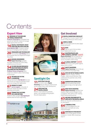 Contents
    Expert View                                                                                Get Involved
    5    BRINGING UP THE WEB AND
         MOBILE GENERATION
    Professor Tanya Byron investigates how
                                                                                               7    DIGITAL PARENTING CHECKLIST
                                                                                                    Only got five minutes to spare? Check
                                                                                               out the 10 key things you need to know.
    parents can help their children to manage
    digital opportunities and risks.
                                                                                               8   NEWS & VIEWS
                                                                                                   Get up-to-speed with the latest digital

    16      DIGITAL FOOTPRINTS: WHAT
            GOES ONLINE STAYS ONLINE
                                                                                               trends and events.

    Annie Mullins OBE of Vodafone tackles
    the issue of managing online reputation.
                                                    5 Professor
                                                   Tanya Byron                                 32       QUIZ
                                                                                                        Take our quiz to find out what
                                                                                               kind of digital parent you are.

    20      TEENAGERS AND TECHNOLOGY
            The Guardian's Jon Henley talks to
    young people about the digital technologies                                                36      INAPPROPRIATE AND
                                                                                                       HARMFUL CONTENT
    they enjoy.                                    58 Generation                               Digital Parenting finds out how you can
                                                                                               minimise the risks of your child coming

    40        RAISING AWARENESS                    Download
                                                                                               across unsuitable content online.
              Digital Parenting highlights
    five digital citizenship and online safety
    initiatives around the world.                                                              44       ILLEGAL CONTENT
                                                                                                        What action is being taken against
                                                                                               illegal online content?

    54       EU KIDS ONLINE RESEARCH:
             WHAT BOTHERS OR UPSETS
    CHILDREN ON THE INTERNET?                                                                  46     SAVVY SHOPPERS
                                                                                                      Digital Parenting looks at the ups
    Professor Sonia Livingstone offers                                                         and downs of the virtual high street.
    insight into children’s views of technology
    across Europe.                                                                             50      STAY ON TOP OF MOBILE COSTS
                                                                                                       Ringtones, TopUps, roaming

    62      TECHNOLOGY IN THE                                                                  charges... how to ensure that your child
            CLASSROOM
    Deputy head teacher Tom Barrett discusses
                                                  Spotlight On                                 understands the potential costs of their
                                                                                               mobile phone.
    how schools can help young people to learn
    about and manage their digital world.         11      SPOTLIGHT ON AGE
                                                          From tots to teens, Digital
                                                  Parenting tells you what you need to know
                                                                                               58       GENERATION DOWNLOAD
                                                                                                        How can parents help young

    67      WHERE TO TURN?                                                                     downloaders to stay on the right side of
                                                  at each stage of your child's development.   the law?
            Carrie Longton, co-founder of
    Mumsnet, reveals the power of online
    parenting communities.                        24       SPOTLIGHT ON
                                                           DIGITAL SPACES
                                                  Mobiles, social networking websites,
                                                                                               60       HIGH-TECH CHEATING
                                                                                                        Digital Parenting highlights how

    88      CONNECTED CULTURE:                                                                 students might use technology to cheat
                                                  games... we investigate young people’s       or plagiarise, often without even realising
            2015 AND BEYOND
                                                  favourite digital spaces.                    they’re doing anything wrong.
    Vodafone’s Web evangelist Dan Appelquist
    explores what the future might bring.
                                                                                               63       HELPING TEACHERS GET TO
                                                                                                        GRIPS WITH THE DIGITAL WORLD
                                                                                               Where can education professionals turn
                                                                                               for information?
    11 Spotlight on age
                                                                                               64       CYBERBULLYING
                                                                                                        From the playground to the
                                                                                               digital world: how bullies are using
                                                                                               new technologies.

                                                                                               68       HOW MUCH IS TOO MUCH?
                                                                                                        Hours on their games console,
                                                                                               computer or mobile. When should you
                                                                                               step in?




2
 