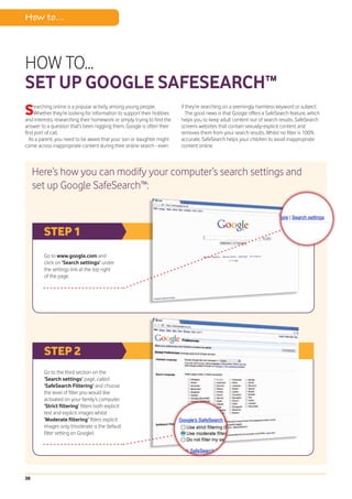 How to...



HOW TO...
SET UP GOOGLE SAFESEARCH™
S    earching online is a popular activity among young people.
     Whether they’re looking for information to support their hobbies
and interests, researching their homework or simply trying to find the
                                                                         if they’re searching on a seemingly harmless keyword or subject.
                                                                            The good news is that Google offers a SafeSearch feature, which
                                                                         helps you to keep adult content out of search results. SafeSearch
answer to a question that’s been niggling them, Google is often their    screens websites that contain sexually-explicit content and
first port of call.                                                      removes them from your search results. Whilst no filter is 100%
   As a parent, you need to be aware that your son or daughter might     accurate, SafeSearch helps your children to avoid inappropriate
come across inappropriate content during their online search - even      content online.



     Here’s how you can modify your computer’s search settings and
     set up Google SafeSearch™:



         STEP 1
         Go to www.google.com and
         click on ‘Search settings’ under
         the settings link at the top right
         of the page.




         STEP 2
         Go to the third section on the
         ‘Search settings’ page, called
         ‘SafeSearch Filtering’ and choose
         the level of filter you would like
         activated on your family’s computer.
         ‘Strict filtering’ filters both explicit
         text and explicit images whilst
         ‘Moderate filtering’ filters explicit
         images only (moderate is the default
         filter setting on Google).




38
 