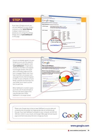 STEP 3
If you have a Google account, you
can lock SafeSearch on your family’s
computer so that ‘strict filtering’
is always in place and no-one
except you can change the settings.
Simply click on ‘Lock SafeSearch’
on this page.




If you’re not already signed in to your
Google account, you’ll be asked to
sign in. Once you’re signed in, click
‘Lock SafeSearch’. It might take a
moment for the filters to be applied
to all Google domains, then you’ll
see a confirmation page once the
lock is engaged. Please note, if you
have more than one browser such
as Google Chrome, Internet Explorer
or Safari on your computer or if your
family computer has more than one
user profile, you’ll need to set the
lock on each one.

When SafeSearch is locked in place,
you’ll see a set of coloured balls at
the top of all search pages. If the
coloured balls aren’t there,
SafeSearch is no longer locked.




    Please note, Google does its best to keep SafeSearch as up-to-date and
    comprehensive as possible, but inappropriate sites do sometimes get
    through. If you have SafeSearch activated on your computer and still find
    offensive content in your results, visit Google’s Web page removal request
    page to let them know about the site or image you found.




                                                                                 www.google.com
                                                                                 www.vodafone.com/parents   39
 