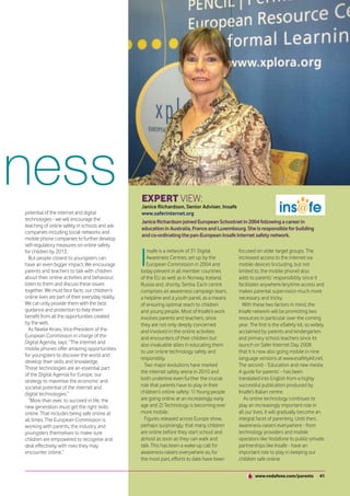 eness                                               EXPERT VIEW:
                                                    Janice Richardson, Senior Adviser, Insafe
 potential of the internet and digital              www.saferinternet.org
 technologies - we will encourage the               Janice Richardson joined European Schoolnet in 2004 following a career in
 teaching of online safety in schools and ask
                                                    education in Australia, France and Luxembourg. She is responsible for building
 companies including social networks and
                                                    and co-ordinating the pan-European Insafe internet safety network.
 mobile phone companies to further develop
 self-regulatory measures on online safety


                                                    I
 for children by 2013.                                 nsafe is a network of 31 Digital         focused on older target groups. The
    But people closest to youngsters can               Awareness Centres, set up by the         increased access to the internet via
 have an even bigger impact. We encourage              European Commission in 2004 and          mobile devices (including, but not
 parents and teachers to talk with children         today present in all member countries       limited to, the mobile phone) also
 about their online activities and behaviour,       of the EU as well as in Norway, Iceland,    adds to parents’ responsibility since it
 listen to them and discuss these issues            Russia and, shortly, Serbia. Each centre    facilitates anywhere/anytime access and
 together. We must face facts: our children’s       comprises an awareness campaign team,       makes parental supervision much more
 online lives are part of their everyday reality.   a helpline and a youth panel, as a means    necessary and tricky.
 We can only provide them with the best             of ensuring optimal reach to children         With these two factors in mind, the
 guidance and protection to help them               and young people. Most of Insafe’s work     Insafe network will be promoting two
 benefit from all the opportunities created         involves parents and teachers, since        resources in particular over the coming
 by the web.                                        they are not only deeply concerned          year. The first is the eSafety kit, so widely
    As Neelie Kroes, Vice-President of the          and involved in the online activities       acclaimed by parents and kindergarten
 European Commission in charge of the               and encounters of their children but        and primary school teachers since its
 Digital Agenda, says: “The internet and            also invaluable allies in educating them    launch on Safer Internet Day 2008
 mobile phones offer amazing opportunities
                                                    to use online technology safely and         that it is now also going mobile in nine
 for youngsters to discover the world and
                                                    responsibly.                                language versions at www.esafetykit.net.
 develop their skills and knowledge.
                                                      Two major evolutions have marked          The second - ‘Education and new media:
 Those technologies are an essential part
                                                    the internet safety arena in 2010 and       A guide for parents’ - has been
 of the Digital Agenda for Europe, our
 strategy to maximise the economic and              both underline even further the crucial     translated into English from a highly
 societal potential of the internet and             role that parents have to play in their     successful publication produced by
 digital technologies.”                             children’s online safety: 1) Young people   Insafe’s Italian centre.
    “More than ever, to succeed in life, the        are going online at an increasingly early      As online technology continues to
 new generation must get the right skills           age and 2) Technology is becoming ever      play an increasingly important role in
 online. That includes being safe online at         more mobile.                                all our lives, it will gradually become an
 all times. The European Commission is                Figures released across Europe show,      integral facet of parenting. Until then,
 working with parents, the industry and             perhaps surprisingly, that many children    awareness-raisers everywhere - from
 youngsters themselves to make sure                 are online before they start school and     technology providers and mobile
 children are empowered to recognise and            almost as soon as they can walk and         operators like Vodafone to public-private
 deal effectively with risks they may               talk. This has been a wake-up call for      partnerships like Insafe - have an
 encounter online.”                                 awareness-raisers everywhere as, for        important role to play in keeping our
                                                    the most part, efforts to date have been    children safe online.


                                                                                                        www.vodafone.com/parents          41
 