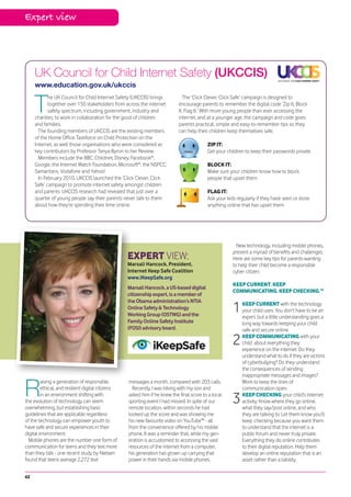 Expert view




     UK Council for Child Internet Safety (UKCCIS)
     www.education.gov.uk/ukccis


     T
            he UK Council for Child Internet Safety (UKCCIS) brings           The ‘Click Clever, Click Safe’ campaign is designed to
            together over 150 stakeholders from across the internet        encourage parents to remember the digital code ‘Zip It, Block
            safety spectrum, including government, industry and            It, Flag It.’ With more young people than ever accessing the
     charities, to work in collaboration for the good of children          internet, and at a younger age, the campaign and code gives
     and families.                                                         parents practical, simple and easy-to-remember tips so they
       The founding members of UKCCIS are the existing members             can help their children keep themselves safe.
     of the Home Office Taskforce on Child Protection on the
     Internet, as well those organisations who were considered as                        ZIP IT:
     key contributors by Professor Tanya Byron to her Review.                            Get your children to keep their passwords private
       Members include the BBC, Childnet, Disney, Facebook®,
     Google, the Internet Watch Foundation, Microsoft®, the NSPCC,                       BLOCK IT:
     Samaritans, Vodafone and Yahoo!                                                     Make sure your children know how to block
       In February 2010, UKCCIS launched the ‘Click Clever, Click                        people that upset them
     Safe’ campaign to promote internet safety amongst children
     and parents. UKCCIS research had revealed that just over a                          FLAG IT:
     quarter of young people say their parents never talk to them                        Ask your kids regularly if they have seen or done
     about how they’re spending their time online.                                       anything online that has upset them




                                                                                                       New technology, including mobile phones,
                                                                                                     present a myriad of benefits and challenges.
                                                  EXPERT VIEW:                                       Here are some key tips for parents wanting
                                                  Marsali Hancock, President,                        to help their child become a responsible
                                                  Internet Keep Safe Coalition                       cyber citizen:
                                                  www.iKeepSafe.org
                                                                                                     KEEP CURRENT. KEEP
                                                  Marsali Hancock, a US-based digital
                                                                                                     COMMUNICATING. KEEP CHECKING.™
                                                  citizenship expert, is a member of
                                                  the Obama administration’s NTIA
                                                  Online Safety & Technology
                                                  Working Group (OSTWG) and the
                                                                                                     1   KEEP CURRENT with the technology
                                                                                                         your child uses. You don’t have to be an
                                                                                                         expert, but a little understanding goes a
                                                  Family Online Safety Institute                         long way towards keeping your child
                                                  (FOSI) advisory board.                                 safe and secure online.

                                                                                                     2   KEEP COMMUNICATING with your
                                                                                                         child about everything they
                                                                                                         experience on the internet. Do they
                                                                                                         understand what to do if they are victims
                                                                                                         of cyberbullying? Do they understand
                                                                                                         the consequences of sending
                                                                                                         inappropriate messages and images?


R
        aising a generation of responsible,       messages a month, compared with 203 calls.             Work to keep the lines of
        ethical, and resilient digital citizens     Recently, I was hiking with my son and               communication open.
        in an environment shifting with
the evolution of technology can seem
overwhelming, but establishing basic
                                                  asked him if he knew the final score to a local
                                                  sporting event I had missed. In spite of our
                                                  remote location, within seconds he had
                                                                                                     3   KEEP CHECKING your child’s internet
                                                                                                         activity. Know where they go online,
                                                                                                         what they say/post online, and who
guidelines that are applicable regardless         looked up the score and was showing me                 they are talking to. Let them know you’ll
of the technology can empower youth to            his new favourite video on YouTube™ - all              keep checking because you want them
have safe and secure experiences in their         from the convenience offered by his mobile             to understand that the internet is a
digital environment.                              phone. It was a reminder that, while my gen-           public forum and never truly private.
  Mobile phones are the number one form of        eration is accustomed to accessing the vast            Everything they do online contributes
communication for teens and they text more        resources of the internet from a computer,             to their digital reputation. Help them
than they talk - one recent study by Nielsen      his generation has grown up carrying that              develop an online reputation that is an
found that teens average 2,272 text               power in their hands via mobile phones.                asset rather than a liability.


42
 