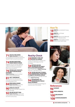 How To
                                                                                           18   HOW TO set up Facebook® privacy
                                                                                                controls

                                                                                           38   HOW TO set up Google
                                                                                                SafeSearch™

                                                                                           78   HOW TO make the most of Microsoft
                                                                                                Windows® 7 Parental Controls

                                                                                           86   HOW TO activate Vodafone Content
                                                                                                Control on your child's mobile




                                                                                           64
                                                                                           Cyberbullying
  71 Health & wellbeing


71      HEALTH & WELLBEING
        Digital Parenting reveals how          Reality Check
                                               23
young people are turning to the internet for           TEENAGER: ‘I’D BE LOST
help with health and personal problems.                WITHOUT MY MOBILE’
                                               19 year old Amy Johnson confesses that

74     SEXTING: WHAT EVERY
       PARENT NEEDS TO KNOW
Swapping nude and sexually-suggestive
                                               she relies on technology more than
                                               she realises.

images via mobiles and computers is a
growing trend among young people.              34      MOTHER AND SON:
                                                       TECHNOLOGY IN A FAMILY
                                               WITH A CHILD WITH DISABILITY
What can you do about it?
                                               Alison Thomas talks to Digital Parenting

76       STAYING SAFE: THE FACTS
         ABOUT ONLINE SEXUAL
                                               about her 11 year old son Harry.

GROOMING
Digital Parenting tackles the difficult        53       FATHER AND SON: IS THERE A
                                                        GENERATIONAL DIVIDE WHEN
                                               IT COMES TO THE DIGITAL WORLD?
issue of online sexual grooming.
                                               Robert Shepherd and his teenage son Noah

81      JUST “CHECKING IN”
        Could over-sharing location
                                               talk to Digital Parenting.
                                                                                                      54
information via computers and mobiles
put young people at risk?                      94       GRANDPARENT: ‘MY
                                                        DAUGHTER SAYS I WOULD
                                               ENJOY FACEBOOK®’
                                                                                                          Professor Soni
                                                                                                     Livingstone
                                                                                                                         a


84       BEING MOBILE AWARE
         Digital Parenting looks at the
                                               Iris Bedell was daunted by technology but
                                               now sees some of the benefits.
issue of mobile theft and accidents.                                                       References
90      MOBILES & HEALTH
        Learn about the latest research into
mobiles and health.
                                                                                           96   GLOSSARY



92      ONLINE SECURITY FAQs
        Digital Parenting answers some
                                                                                           98   USEFUL WEBSITES


of your questions about phishing, hacking
and other security issues.                                                                 100     BIBLIOGRAPHY



                                                                                           108     ACKNOWLEDGEMENTS



                                                                                                  www.vodafone.com/parents          3
 