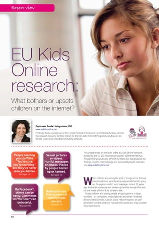 Expert view




EU Kids
Online
research:
What bothers or upsets
children on the internet?

                      Professor Sonia Livingstone, LSE
                      www.eukidsonline.net
                      Professor Sonia Livingstone of the London School of Economics and Political Science directs
                      the research network, EU Kids Online, for the EC’s Safer Internet Programme and serves on
                      the UK Council for Child Internet Safety (UKCCIS).




                                                                       This article draws on the work of the ‘EU Kids Online’ network,
  People sending                Sexual pictures                        funded by the EC (DG Information Society) Safer Internet Plus
   you stuff like                  or videos.                          Programme (project code SIP-KEP-321803). For full details of the
    “You’re cute,              Hurtful messages                        findings, reports, methodology and associated project materials,
 you’re stunning”              or emails. Videos                       see www.eukidsonline.net
 and they’ve never             by people beaten
  seen you before.               up or harmed.
     (Girl aged 10)                  (Boy aged 12)



                                                                       W
                                                                                 hen children are seeing the kind of things online that are
                                                                                 mentioned here, parents will surely wonder what's going
                                                                                 on. Strangers couldn’t send messages to kids 20 years
                                                                       ago. And when someone was beaten up, terrible though that was,
  On Facebook®,                                                        no one made a film of it for others to see.
   others can be                Naked pictures.
                                Print screens of                         Today, children and young people are going online in large
 nasty. Comments                                                       numbers - on computers, mobile phones and other handheld
 on YouTube™ can                 naked people
                                                                       devices. New services, such as social networking sites or user-
    be hateful.                     on cam.                            generated content, and new hardware like webcams may facilitate
                                      (Girl aged 15)
     (Boy aged 15)                                                     risky experiences.



54
 