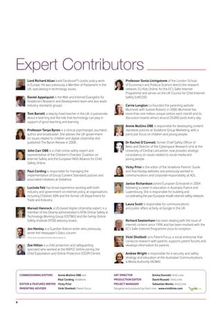 Expert Contributors
         Lord Richard Allan leads Facebook®’s public policy work                  Professor Sonia Livingstone of the London School
         in Europe. He was previously a Member of Parliament in the               of Economics and Political Science directs the research
         UK, specialising in technology issues.                                   network, EU Kids Online, for the EC’s Safer Internet
                                                                                  Programme and serves on the UK Council for Child Internet
         Daniel Appelquist is the Web and Internet Evangelist for                 Safety (UKCCIS).
         Vodafone’s Research and Development team and also leads
         industry standards groups.                                               Carrie Longton co-founded the parenting website
                                                                                  Mumsnet with Justine Roberts in 2000. Mumsnet has
         Tom Barrett, a deputy head teacher in the UK, is passionate              more than one million unique visitors each month and its
         about e-learning and the role that technology can play in                discussion boards attract around 20,000 posts every day.
         support of good teaching and learning.
                                                                                  Annie Mullins OBE is responsible for developing content
         Professor Tanya Byron is a clinical psychologist, journalist,            standards policies at Vodafone Group Marketing, with a
         author and broadcaster. She advises the UK government                    particular focus on children and young people.
         on issues related to children and digital citizenship and
         published The Byron Review in 2008.                                      Dr Rachel O’Connell, former Chief Safety Officer of
                                                                                  Bebo and Director of the Cyberspace Research Unit at the
         John Carr OBE is a child online safety expert and                        University of Central Lancashire, now provides strategic
         representative of the Children’s Charities’ Coalition on                 consultancy on issues related to social media and
         Internet Safety and the European NGO Alliance for Child                  young people.
         Safety Online.
                                                                                  Vicky Prior is the editor of the Vodafone Parents’ Guide
         Paul Cording is responsible for managing the                             and Teachtoday websites and previously worked in
         implementation of Group Content Standards policies and                   communications and corporate responsibility at AOL.
         associated initiatives at Vodafone.
                                                                                  Janice Richardson joined European Schoolnet in 2004
         Lucinda Fell has broad experience working with both                      following a career in education in Australia, France and
         industry and government on internet policy at organisations              Luxembourg. She is responsible for building and
         including Childnet, ISPA and the former UK Department for                co-ordinating the pan-European Insafe internet safety network.
         Trade and Industry.
                                                                                  Laura Scott is responsible for communications
         Marsali Hancock, a US-based digital citizenship expert, is a             and public affairs activity at Google in the UK.
         member of the Obama administration’s NTIA Online Safety &
         Technology Working Group (OSTWG) and the Family Online
         Safety Institute (FOSI) advisory board.                                  Richard Swetenham has been dealing with the issue of
                                                                                  internet content since 1996 and has been involved with the
         Jon Henley is a Guardian feature writer who previously                   EC’s Safer Internet Programme since its inception.
         wrote the newspaper’s Diary column.
         Photo credit: Linda Nylind/Guardian News & Media Ltd.                    Vicki Shotbolt runs Parent Focus, a social enterprise that
                                                                                  conducts research with parents, supports parent forums and
         Zoe Hilton is a child protection and safeguarding                        develops information for parents.
         specialist who worked at the NSPCC before joining the
         Child Exploitation and Online Protection (CEOP) Centre.                  Andree Wright is responsible for e-security and safety
                                                                                  strategy and education at the Australian Communications
                                                                                  & Media Authority (ACMA).


    COMMISSIONING EDITORS    Annie Mullins OBE and                       ART DIRECTOR                    Emma Dunnell, Vivid Lime
                             Paul Cording, Vodafone                      PRODUCTION EDITOR               David Russell, Vivid Lime
    EDITOR & FEATURES WRITER Vicky Prior                                 PROJECT MANAGER                 Sebastian Monks, Vivid Lime
    PARENTING ADVISER        Vicki Shotbolt, Parent Focus                Designed and produced by Vivid Lime - www.vividlime.com



4
 