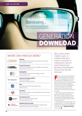 Get involved




                                                         GENERATION
                                                         DOWNLOAD
                                                                                   Music, videos, games,
     WHERE CAN I FIND OUT MORE?                                                    ringtones, apps... all
                                                                                   available at the tap of
               Childnet
               Read Childnet’s ‘Young people, music & the internet’ guide          a key on a computer or
               www.childnet.com/music                                              mobile phone. How can
               Creative Commons                                                    parents help this new
               Learn how to share, remix and re-use digital content legally        generation of downloaders
               www.creativecommons.org
                                                                                   to stay on the right side
               FindAnyFilm                                                         of the law?
               Find out where to download films legally in the UK



                                                                                   F
               www.findanyfilm.com
                                                                                          or young people, downloading has
                                                                                          become a major part of their time
               Intellectual Property Office
                                                                                          online, enabling them to find and
               Read up on copyright
                                                                                   share content and software easily and
               www.ipo.gov.uk/types/copy.htm
                                                                                   quickly. But many of them still aren’t aware
                                                                                   they could be infringing copyright by
               ISFE                                                                downloading content from websites and
               Learn more about PC and video game piracy                           services, such as peer-to-peer (P2P)
               www.isfe-eu.org                                                     networks and torrent trackers, which
                                                                                   don’t have the content owner’s permission
               Pro-Music                                                           to share it.
               Take a look at Pro-Music’s list of legitimate online music stores      Record labels, games developers, film
               www.pro-music.org                                                   producers and other content owners
                                                                                   take online copyright infringement very
               The Industry Trust                                                  seriously and are working with Internet
               Make yourself more ‘copyright aware’                                Service Providers (ISPs) and governments
               www.copyrightaware.co.uk                                            to clamp down on it.
                                                                                      For parents and young people alike, it’s a
               Vodafone Parents’ Guide                                             complex subject - it can be very difficult to
               Check out Vodafone’s downloading and copyright advice               tell whether a download site is legitimate
               www.vodafone.com/parents/copyright                                  or not, for example. Digital Parenting is
                                                                                   here to help.

58
 