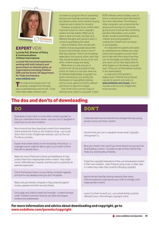 can listen to songs for free on ‘streaming’   (P2P) software, which enables users to
                                                 services and instantly purchase singles       link to a network and share files directly
                              Lucinda            and albums online, not to mention buying      from their hard drives. This linking to
                              Fell
                                                 ringtones and e-tickets for concerts.         other computers can compromise the
                                                    However, accessing music online raises     privacy and security of a computer,
                                                 important issues for users, copyright         giving access to private files containing
                                                 owners and law makers. While we all           sensitive information, such as bank
                                                 place a value on music, we have very          details, as well as potentially exposing
                                                 different thoughts and opinions when it       children and young people to
                                                 comes to quantifying this value.              unwelcome content such as viruses
                                                    Here at Childnet, when we talk with        or pornography.
  EXPERT VIEW:                                   children and young people about their
                                                 access to the internet, music is one of
                                                                                                  It is important for parents and carers
                                                                                               to understand how children are using
  Lucinda Fell, Director of Policy               their key interests. There is an increasing   various technologies to access music
  & Communications,
                                                 expectation from young online users that      and to talk with them about how they
  Childnet International
                                                 they should be able to access music and       can do this legally and safely. Parents
  Lucinda Fell has broad experience              other content simply and easily.              and carers can be held responsible for
  working with both industry and                    While there is a vast amount of            what happens on the family computer,
  government on internet policy, at              content that can be accessed for free         even if they are not themselves involved
  organisations including Childnet,              online, for many it is not clear what can     in the downloading.
  ISPA and the former UK Department
                                                 be obtained legitimately. Copyright can          In response to the growth in
  for Trade and Industry.
                                                 seem confusing but, put simply, the           digital music, Childnet has produced
  www.childnet.com
                                                 distribution of copyrighted material,         a guide for parents and carers at

  T  he mode of accessing music has
     certainly changed from the early
  days of gramophones and records - it has
                                                 such as music, games and films, without
                                                 permission or payment is illegal.
                                                    One of the most common ways of
                                                                                               www.childnet.com/music, which
                                                                                               includes a link to a list of legitimate
                                                                                               music services.
  never been easier. Internet users              sharing music online is using peer-2-peer


The dos and don’ts of downloading
 DO                                                                        DON’T
 Download a music track or some other content yourself, so
 that you understand how it works - ask your son or daughter to            Underestimate how the internet has changed the way young
 help if you’ve not done it before.                                        people access and share content.

 Recommend that they download content from established
 online brands like iTunes or the Vodafone Shop - you could                Assume that your son or daughter knows what ‘copyright
 direct them to lists of legitimate websites, such as the one
                                                                           infringement’ is.
 Pro-Music provides.

 Explain that online activity is not necessarily anonymous - a
 copyright owner might be able to get a court order to force               Bury your head in the sand if you think they’re too young to be
 their ISP to identify them.                                               downloading content - it’s better to talk to them before they
                                                                           make any downloading mistakes.
 Make the most of Parental Controls and SafeSearch to help
 protect them from inappropriate online content - they might
 not be 100% effective, however, and they aren’t a substitute for          Forget the copyright implications if they use downloaded content
 parental supervision.                                                     in their own creations - even if they’re using music or other clips
                                                                           in a video they make, they could be infringing copyright.

 Check the browser history on your family computer regularly
 and look for any desktop icons you don’t recognise.
                                                                           Ignore the fact that file-sharing networks (like many
                                                                           internet systems) could expose your child to strangers and
 Make sure your family’s computer is fully protected against               inappropriate content.
 viruses, spyware and other security threats.

 Encourage your child to create and innovate – content licensed            Leave it to them to work out... your whole family could be
 under ‘Creative Commons’ licences can often be enjoyed,                   affected if your child infringes copyright online.
 remixed and redistributed

For more information and advice about downloading and copyright, go to
www.vodafone.com/parents/copyright
                                                                                                              www.vodafone.com/parents           59
 