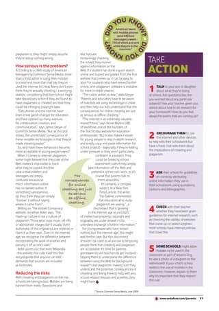 American teens
                                                                                with mobile phones
                                                                                   send 440 text
                                                                                messages a week -
                                                                               110 of which are sent
                                                                                while they’re in the
                                                                                      classroom*
plagiarism is, they might simply assume             teachers are
they’re doing nothing wrong.                        increasingly checking
                                                    the essays they receive                                TAKE
How serious is the problem?
According to a 2009 study of American
teenagers by Common Sense Media, more
                                                    against information on the
                                                    Web. If a student has done a quick search
                                                    online and copied and pasted from the first
                                                                                                           ACTION
than a third admit to using their mobiles           website that comes up, it can be easy to
to cheat and more than half say they’ve             spot. For students who have delved further
used the internet to cheat. Many don’t even
think they’re actually cheating - a worrying
statistic considering that their school might
                                                    online, ‘anti-plagiarism’ software is available
                                                    for more in-depth checks.
                                                      “The call to action is clear,” adds Steyer.
                                                                                                           1     TALK to your son or daughter
                                                                                                                 about what they’re doing
                                                                                                           at school. Ask questions like: Are
take disciplinary action if they are found to       “Parents and educators have to be aware                you worried about any particular
have plagiarised or cheated and that they           of how kids are using technology to cheat              subjects? Has your teacher given you
could be infringing copyright laws.                 and then help our kids understand that the             advice about how to do research for
  “Cell phones and the internet have                consequences for online cheating are just              your homework? How do you feel
been a real game-changer for education              as serious as offline cheating.”                       about the exams that are coming up?
and have opened up many avenues                       “The internet is an extremely valuable
for collaboration, creation, and                    research tool,” says Annie Mullins OBE
communication,” says James Steyer of                of Vodafone, one of the founders of

                                                                                                           2
Common Sense Media. “But, as this poll              the Teachtoday website for education
                                                                                                                 ENCOURAGE THEM to use
shows, the unintended consequence of                professionals. “But it also makes it easier
                                                                                                                 the internet and other devices
these versatile technologies is that they’ve        for young people to skip in-depth research
                                                                                                           to help with their schoolwork but
made cheating easier.”                              and simply copy and paste information for
  So, why have these behaviours become              school projects - especially if they’re feeling        have a frank chat with them about
more acceptable in young people’s eyes?             under pressure or they aren’t particularly             the implications of cheating and
  When it comes to internet plagiarism,                          confident in a subject. They              plagiarism
some might believe that the scale of the                          could be breaking school
Web makes it impossible to track                                 assessment rules if they simply
what they’ve copied. Another                               take information off the Web and
view is that children and
teenagers are simply
confused because so
                                                The
                                          consequences
                                                              pretend it is their own work, so it’s
                                                                 crucial that parents talk to
                                                                   them about this.”
                                                                                                           3     ASK their school for guidelines
                                                                                                                 on correctly attributing
                                                                                                           online information they use in
much information online                     for online                It’s certainly a complex             their schoolwork, using quotations,
has no named author. If                 cheating are just            subject. In a New York                citations and bibliographies
something’s anonymous,                      as serious               Times article, the writer
do they think they can simply                                        Trip Gabriel commented
                                            as offline
“borrow” it without saying                                          that educators who study
where it came from?
                                            cheating.             plagiarism are seeing “...a
  Writing on ‘The Volokh Conspiracy’
website, Jonathan Adler says, “The
                                                                disconnect that is growing
                                                           in the internet age as concepts                 4     CHECK with their teacher
                                                                                                                 whether they have been given
                                                                                                           guidelines for internet research, such
mash-up culture is not a culture of                 of intellectual property, copyright and
plagiarism. Those who copy music, lift riffs,       originality are under assault in the                   as checking the validity of websites
or appropriate images don’t usually claim           unbridled exchange of online information.”             that come up on search engines -
authorship of the original source material or         For young people who have known                      most schools have internet policies
claim it as their own... Even in the internet       nothing but ‘the internet age’, this might             that cover this
age, we recognise the difference between            well be the case. But this disconnect
incorporating the work of another and               shouldn’t be used as an excuse to let young

                                                                                                           5
passing it off as one’s own.”                       people think that cheating and plagiarism                    SOME SCHOOLS might allow
  Adler points out that even Wikipedia              are acceptable. It’s time for parents,                       mobiles to be used in the
- the website that calls itself ‘the free           grandparents and teachers to get involved -
                                                                                                           classroom as part of lessons (e.g.
encyclopedia that anyone can edit’ -                helping them to understand the difference
                                                                                                           to take a photo of a diagram on the
demands that sources are included                   between using the Web for background
                                                                                                           whiteboard). If your child’s school
as footnotes.                                       research and plagiarism; making sure they
                                                                                                           restricts the use of mobiles in the
                                                    understand the potential consequences of
Reducing the risks                                  cheating; and being there to help with any             classroom, however, explain to them
With cheating and plagiarism on the rise,           school-related stresses and anxieties they             why it’s important that they respect
schools are taking action. Mobiles are being        might have.                                            this rule
banned from many classrooms and
                                                                * Source: Common Sense Media, June 2009.

                                                                                                                   www.vodafone.com/parents         61
 