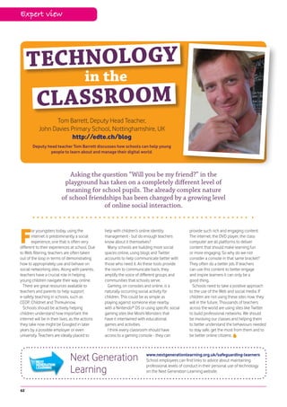 Expert view




     TECHNOLOGY
                                        in the
          CL ASSROOM
                 Tom Barrett, Deputy Head Teacher,
           John Davies Primary School, Nottinghamshire, UK
                       http://edte.ch/blog
       Deputy head teacher Tom Barrett discusses how schools can help young
               people to learn about and manage their digital world.




                            Asking the question “Will you be my friend?” in the
                          playground has taken on a completely different level of
                          meaning for school pupils. The already complex nature
                         of school friendships has been changed by a growing level
                                        of online social interaction.




F
       or youngsters today, using the             help with children’s online identity             provide such rich and engaging content.
       internet is predominantly a social         management - but do enough teachers              The internet, the DVD player, the class
       experience, one that is often very         know about it themselves?                        computer are all platforms to deliver
different to their experiences at school. Due       Many schools are building more social          content that should make learning fun
to Web filtering, teachers are often taken        spaces online, using blogs and Twitter           or more engaging. So why do we not
out of the loop in terms of demonstrating         accounts to help communicate better with         consider a console in that same bracket?
how to appropriately use and behave on            those who need it. As these tools provide        They often do a better job. If teachers
social networking sites. Along with parents,      the room to communicate back, they               can use this content to better engage
teachers have a crucial role in helping           amplify the voice of different groups and        and inspire learners it can only be a
young children navigate their way online.         communities that schools serve.                  good thing.
  There are great resources available to            Gaming, on consoles and online, is a             Schools need to take a positive approach
teachers and parents to help support              naturally occurring social activity for          to the use of the Web and social media. If
e-safety teaching in schools, such as             children. This could be as simple as             children are not using these sites now, they
CEOP, Childnet and Thinkuknow.                    playing against someone else nearby              will in the future. Thousands of teachers
  Schools should be actively helping              with a Nintendo® DS or using specific social     across the world are using sites like Twitter
children understand how important the             gaming sites like Moshi Monsters that            to build professional networks. We should
internet will be in their lives, as the actions   have it intertwined with educational             be involving our classes and helping them
they take now might be Googled in later           games and activities.                            to better understand the behaviours needed
years by a possible employer or even                I think every classroom should have            to stay safe, get the most from them and to
university. Teachers are ideally placed to        access to a gaming console - they can            be better online citizens.




                               Next Generation                            www.nextgenerationlearning.org.uk/safeguarding-learners
                                                                          School employees can find links to advice about maintaining

                               Learning                                   professional levels of conduct in their personal use of technology
                                                                          on the Next Generation Learning website.



62
 