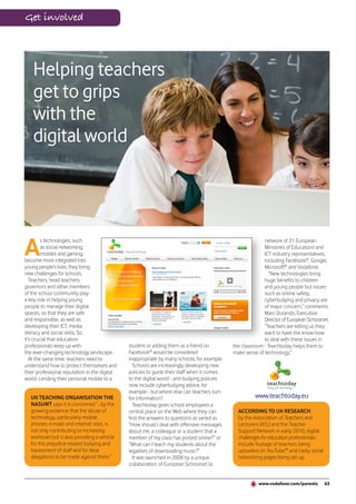 Get involved




    Helping teachers
    get to grips
    with the
    digital world




A
         s technologies, such                                                                                network of 31 European
         as social networking,                                                                               Ministries of Education) and
         mobiles and gaming,                                                                                 ICT industry representatives,
become more integrated into                                                                                  including Facebook®, Google,
young people’s lives, they bring                                                                             Microsoft® and Vodafone.
new challenges for schools.                                                                                    “New technologies bring
   Teachers, head teachers,                                                                                  huge benefits to children
governors and other members                                                                                  and young people but issues
of the school community play                                                                                 such as online safety,
a key role in helping young                                                                                  cyberbullying and privacy are
people to manage their digital                                                                               of major concern,” comments
spaces, so that they are safe                                                                                Marc Durando, Executive
and responsible, as well as                                                                                  Director of European Schoolnet.
developing their ICT, media                                                                                  “Teachers are telling us they
literacy and social skills. So,                                                                              want to have the know-how
it’s crucial that education                                                                                  to deal with these issues in
professionals keep up with                     student or adding them as a friend on           the classroom - Teachtoday helps them to
the ever-changing technology landscape.        Facebook® would be considered                   make sense of technology.”
   At the same time, teachers need to          inappropriate by many schools, for example.
understand how to protect themselves and         Schools are increasingly developing new
their professional reputation in the digital   policies to guide their staff when it comes
world. Lending their personal mobile to a      to the digital world - anti-bullying policies
                                               now include cyberbullying advice, for
                                               example - but where else can teachers turn
   UK TEACHING ORGANISATION THE                for information?                                          www.teachtoday.eu
   NASUWT says it is concerned “...by the        Teachtoday gives school employees a
   growing evidence that the abuse of          central place on the Web where they can           ACCORDING TO UK RESEARCH
   technology, particularly mobile             find the answers to questions as varied as        by the Association of Teachers and
   phones, e-mails and internet sites, is      “How should I deal with offensive messages        Lecturers (ATL) and the Teacher
   not only contributing to increasing         about me, a colleague or a student that a         Support Network in early 2010, digital
   workload but is also providing a vehicle    member of my class has posted online?” or         challenges for education professionals
   for the prejudice-related bullying and      “What can I teach my students about the           include footage of teachers being
   harassment of staff and for false           legalities of downloading music?”                 uploaded on YouTube™ and nasty social
   allegations to be made against them.”         It was launched in 2008 by a unique             networking pages being set up.
                                               collaboration of European Schoolnet (a


                                                                                                           www.vodafone.com/parents       63
 
