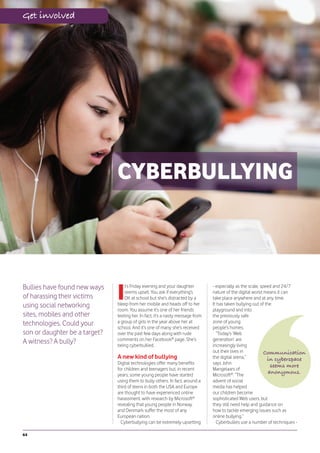 Get involved




                               CYBERBULLYING



Bullies have found new ways
                               I
                                   t’s Friday evening and your daughter          - especially as the scale, speed and 24/7
                                   seems upset. You ask if everything’s          nature of the digital world means it can
of harassing their victims         OK at school but she’s distracted by a        take place anywhere and at any time.
using social networking        bleep from her mobile and heads off to her        It has taken bullying out of the
                               room. You assume it’s one of her friends          playground and into
sites, mobiles and other       texting her. In fact, it’s a nasty message from   the previously safe
technologies. Could your       a group of girls in the year above her at         zone of young
                               school. And it’s one of many she’s received       people’s homes.
son or daughter be a target?   over the past few days along with rude              “Today’s ‘Web
                               comments on her Facebook® page. She’s             generation’ are
A witness? A bully?            being cyberbullied.                               increasingly living
                                                                                 out their lives in           Communication
                               A new kind of bullying                            the digital arena,”           in cyberspace
                               Digital technologies offer many benefits          says John
                                                                                                                 seems more
                               for children and teenagers but, in recent         Mangelaars of
                               years, some young people have started             Microsoft®. “The
                                                                                                                anonymous.
                               using them to bully others. In fact, around a     advent of social
                               third of teens in both the USA and Europe         media has helped
                               are thought to have experienced online            our children become
                               harassment, with research by Microsoft®           sophisticated Web users, but
                               revealing that young people in Norway             they still need help and guidance on
                               and Denmark suffer the most of any                how to tackle emerging issues such as
                               European nation.                                  online bullying.”
                                 Cyberbullying can be extremely upsetting          Cyberbullies use a number of techniques -

64
 