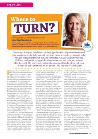 Expert view




      Where to
            TURN?
       Carrie Longton, Co-Founder, Mumsnet
       www.mumsnet.com
        Carrie Longton co-founded the parenting website Mumsnet with Justine
        Roberts in 2000. Mumsnet has more than one million unique visitors each
        month and its discussion boards attract around 20,000 posts every day.


          You’ve just had your first baby - 11 days ago - but the babymoon has turned
         into a nightmare: the baby cries all the time, never seems to get enough milk,
            and you’re feeling stressed-out and exhausted. Or, you’ve got two young
             children, and you’re trying to decide whether you and your partner can
           afford a third. Or, you’re worried sick because you found a picture of your
              15-year-old son’s girlfriend on his phone - and she was totally naked!


I
    n the past, mums with dilemmas like           friendships and community as well as advice,          and BunnyHopper warns other Mumsnetters
    these often found themselves having to        support, and even entertainment, can                  to check their children’s Facebook® accounts
    cope alone. But for the past 10 years,        provide a much-needed lifeline.                       after a male stranger tried to add her
there’s been someone to share concerns               What’s more, parenting is peculiarly suited        daughter as a friend.
with instantly, day or night...because the        to ‘non-expert wisdom’. As a parent of three             As well as threads on all aspects of
internet has revolutionised the experience        children (Grace 11, Noah 9 and Mimi 4 if              internet safety, Mumsnet also has a full
of being a parent. All these issues - and         you’re interested), I know all too well that great    report on the site about child internet safety,
thousands more - were discussed on                parenting advice is just as likely to come            (including mobile internet) with clear advice
Mumsnet in the last week or so; and within        from an anonymous mum as a veteran                    on how to safeguard children, from tots
minutes of posting their worries and woes         psychologist. It’s not that the psychologist          to teens, online. Top tips include the
on the website’s chat pages, mothers were         hasn’t got anything to offer...it’s just that, when   importance of using age-appropriate
getting feedback, often from other mums           you’re up against it as a parent, the most            parental control software to ensure they
who knew exactly the best thing to do             helpful person to talk to is more often another       can’t stray into inappropriate areas of the
because they’d been there, done that, and         mother (or father) who’s been in the same             web, but most of all talking to children of
were happy to pass on their wisdom.               boat. Equally, sometimes you’re not looking           all ages regularly, keeping the lines of
   Sharing the burden of parenting, and           for an answer to a question or a solution to a        communication open so you can find out
dispersing the wisdom it brings, is why we        parenting dilemma - there may be no solution          what they’re up to online, and encouraging
set up Mumsnet from our back bedrooms             - but what you crave, and what you get on             them to report anything they’re worried or
ten years ago. It’s been called “Britain’s most   Mumsnet in spades, is empathy - reassurance           unsure about straight to you.
popular meeting-place for parents”; likened       that you’re not the only one whose child won’t           We also worked with Vodafone to set up
to popping into a coffee morning and finding      eat/sleep, do their homework, call granny, or         their Parents’ Guide website (www.vodafone.
that the first group of people you chance         whose 10 year old has started a Facebook®             com/parents) - the feedback from parents
upon are discussing the very thing that’s         page without telling you...                           on Mumsnet was very positive and many felt
been doing your head in for days.                    Being part of an online community has              they learned a lot while they were testing
   Of course it’s not only parents whose lives    the added advantage of tuning parents in to           the site.
have been changed by the internet. Almost         a world that will be a hugely significant part        Encouraging Mumsnetters to be savvy about
every interest group you could name, from         of their child’s growing-up years. The internet       the internet - both for themselves and their
stamp collectors to beekeepers to paragliding     is the backdrop to every youngster’s life -           kids - is part of our website’s credo. There
enthusiasts, have used it as a way to swap        and children are using it earlier and earlier.        are dangers everywhere in the world but the
information and keep in touch with other          No surprise, then, that Mumsnet is seen by            web has a huge amount to offer children, just
like-minded individuals. What’s different         many of its users as the first place to turn to       as sites like Mumsnet have a huge amount to
about Mumsnet, though, is that mothers -          with questions and worries over internet use.         offer their parents. The challenge is to stay
especially new mothers and single parent          Recent posters include Mrs Forgetful who              tuned and, being a frequent internet user - as
mothers - are often isolated in their own         writes about her son, who has Asperger’s,             regular Mumsnetters inevitably are - is the
homes, and a website that offers instant          being bullied while playing online games,             best way to do that.

                                                                                                                    www.vodafone.com/parents        67
 