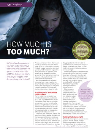 Get involved




HOW MUCH IS                                                                                                             22% of
                                                                                                                    American teens




TOO MUCH?
                                                                                                                   check their social
                                                                                                                 networking sites more
                                                                                                                  than 10 times a day
                                                                                                                  and the typical teen
                                                                                                                 exchanges 1,500 texts
                                                                                                                   per month - that’s
                                                                                                                       50 a day*




It’s Saturday afternoon and    As busy parents, spare time is often a luxury.        they get goal alerts on their mobile or
                               How do you make the most of it? Read a                post videos on YouTube™ of the pop group
your son and a friend have     book? Go out for a meal? Head to the gym?             they’ve formed with their mates - or they
been switching between his     No doubt you also listen to the radio, catch          might even become hobbies and passions
                               your favourite TV programme or go online.             in their own right.
games console, computer        In fact, research by UK regulator Ofcom                 For teenagers in particular, the internet and
                               shows that the average Briton spends                  mobiles have become vital social currency.
and their mobiles for hours.   almost half of their waking hours watching            Logging on to Facebook® when they get
Should you suggest they        television and using their mobiles and                home from school is the equivalent of you
                               other communications devices.                         rushing home to phone your friends when
do something else instead?        We can’t get away from it, media and               you were their age, whilst playing
                               technology have a huge impact on our                  on the Sony PSP or Nintendo®
                               lives. For children and teenagers, they know          Wii has become part of the
                               nothing else. They’ve grown up with games             evening and weekend
                               consoles, mobiles and computers and                   routine for many.
                               they’ve embraced them wholeheartedly.                   Ofcom’s research                 A small subset
                                                                                     reveals that young
                                                                                                                       of the population
                               A generation of ‘multimedia                           people are particularly
                               multi-taskers’                                        adept at using more than find it hard to control
                               “For the first time we can see just how               one digital technology          how much time they
                               central media and communications are                  at a time - be it texting           spend online.
                               to our lives,” says Peter Phillips of Ofcom.          while watching TV or
                               “Increasingly, mobile devices - especially            checking their MySpace
                               smartphones - are used for multimedia,                page with their iPod on. In fact,
                               but live evening TV still remains the main            16-24 year olds in the UK manage to
                               entertainment event of the day. Younger               squeeze 9.5 hours of media consumption
                               people have shown the biggest changes                 into just 6.5 hours of actual time. Pretty
                               in how we use media - particularly using              impressive multi-tasking. But there’s a
                               different media at the same time.”                    question on many parents’ lips: “Is so much
                                 Developing likes and dislikes, hobbies and          time in front of a screen good for them?”
                               interests is an important part of growing up.
                               Young people might become passionate                  Getting the balance right
                               about a particular football team or band,             Faced with an ever-growing range of devices,
                               join clubs, build close groups of friends and         products, services, features and apps,
                               discover hidden talents. New technologies             young people generally use technology
                               can support their offline pastimes - perhaps          in a balanced way. But some parents will
                                                                     * Source: Common Sense Media, August 2009 and Pew Internet, April 2010.

68
 