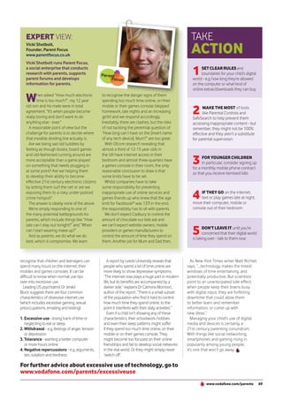 EXPERT VIEW:                                                                                         TAKE
   Vicki Shotbolt,
   Founder, Parent Focus
   www.parentfocus.co.uk
                                                                                                        ACTION
   Vicki Shotbolt runs Parent Focus,
   a social enterprise that conducts
   research with parents, supports
   parent forums and develops
                                                                                                         1    SET CLEAR RULES and
                                                                                                              boundaries for your child’s digital
                                                                                                         world - e.g. how long they’re allowed
   information for parents.                                                                              on the computer or what kind of
                                                                                                         online extras/downloads they can buy

   W      hen asked “How much electronic
          time is too much?”, my 12 year
                                                  to recognise the danger signs of them
                                                  spending too much time online, on their

                                                                                                         2
   old son and his mate were in total             mobile or their games console (skipped                       MAKE THE MOST of tools
   agreement: “It’s when people become            homework, late nights and an increasing                      like Parental Controls and
   really boring and don’t want to do             girth) and we respond accordingly.                     SafeSearch to help prevent them
   anything else - ever.”                         Inevitably, there are clashes, but the risks           accessing inappropriate content - but
     A reasonable point of view but the           of not tackling the perennial question of              remember, they might not be 100%
   challenge for parents is to decide where       “How long can I have on the [insert name               effective and they aren’t a substitute
   that invisible dividing line actually is.      of any tech device], Mum?” are too great.              for parental supervision
     Are we being sad old luddites by               With Ofcom research revealing that
   feeling as though books, board games           almost a third of 12-15 year olds in

                                                                                                         3
   and old-fashioned running around are           the UK have internet access in their
                                                                                                               FOR YOUNGER CHILDREN
   more acceptable than a game played             bedroom and almost three-quarters have
                                                                                                               in particular, consider signing up
   on something that needs plugging in            a games console in their room, the only
                                                                                                         for a monthly mobile phone contract
   at some point? Are we helping them             reasonable conclusion to draw is that
                                                                                                         so that you receive itemised bills
   to develop their ability to become             some limits have to be set.
   effective 21st century electronic citizens       Whilst companies have to take
   by letting them surf the net or are we         some responsibility for preventing
   exposing them to a risky under-policed
   crime hotspot?
     The answer is clearly none of the above.
                                                  inappropriate use of online services and
                                                  games (hands up who knew that the age
                                                  limit for Facebook® was 13?) in the end,
                                                                                                         4   IF THEY GO on the internet,
                                                                                                             text or play games late at night,
                                                                                                         move their computer, mobile or
     We’re simply responding to one of            the responsibility has to sit with parents.            console out of their bedroom
   the many potential battlegrounds for             We don’t expect Cadbury to control the
   parents, which include things like “How        amount of chocolate our kids eat and


                                                                                                         5
   late can I stay out tonight?” and “When        we can’t expect website owners, mobile
                                                                                                                DON’T LEAVE IT until you’re
   can I start wearing make-up?”                  providers or games manufacturers to
                                                                                                                concerned that their digital world
     And as parents, we do what we do             control the amount of time they spend on
                                                                                                         is taking over - talk to them now
   best, which is compromise. We learn            them. Another job for Mum and Dad then.



recognise that children and teenagers can            A report by Leeds University reveals that           As New York Times writer Matt Richtel
spend many hours on the internet, their           people who spend a lot of time online are           says, “...technology makes the tiniest
mobiles and games consoles. It can be             more likely to show depressive symptoms.            windows of time entertaining, and
difficult to know when normal use tips            “The internet now plays a huge part in modern       potentially productive. But scientists
over into excessive use.                          life, but its benefits are accompanied by a         point to an unanticipated side effect:
  Leading US psychiatrist Dr Jerald               darker side,” explains Dr Catriona Morrison,        when people keep their brains busy
Block suggests there are four common              author of the report. “There is a small subset      with digital input, they are forfeiting
characteristics of obsessive internet use         of the population who find it hard to control       downtime that could allow them
(which includes excessive gaming, sexual          how much time they spend online, to the             to better learn and remember
preoccupations, emailing and texting):            point it interferes with their daily activities.”   information, or come up with
                                                     Even if a child isn’t showing any of these       new ideas.”
1. Excessive use - losing track of time or        characteristics, their schoolwork, hobbies             Managing your child’s use of digital
   neglecting to eat or sleep                     and even their sleep patterns might suffer          media and devices is certainly a
2. Withdrawal - e.g. feelings of anger, tension   if they spend too much time online, on their        21st century parenting conundrum.
   or depression                                  mobile or on their games console. They              With things like social networking,
3. Tolerance - wanting a better computer          might become too focused on their online            smartphones and gaming rising in
   or more hours online                           friendships and fail to develop social networks     popularity among young people,
4. Negative repercussions - e.g. arguments,       in the real world. Or they might simply never       it’s one that won’t go away.
   lies, isolation and tiredness                  ‘switch off’.

For further advice about excessive use of technology, go to
www.vodafone.com/parents/excessiveuse
                                                                                                                 www.vodafone.com/parents            69
 