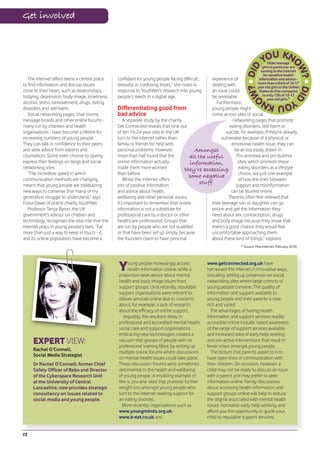 Get involved



                                                                                                                                    Older teenage
                                                                                                                                girls in particular are
                                                                                                                               turning to the internet
                                                                                                                                 for sensitive health
   The internet offers teens a central place     confidant for young people facing difficult,    experience of                information and advice -
to find information and discuss issues           stressful or confusing times,” she notes in     dealing with                more than a third of 14-17
                                                                                                                             year old girls in the United
close to their heart, such as relationships,     response to YouthNet’s research into young      an issue could               States do this compared
bullying, depression, body image, loneliness,    people’s needs in a digital age.                be unreliable.                 to only 13% of 12-13
                                                                                                                                    year old girls.*
alcohol, stress, bereavement, drugs, eating                                                        Furthermore,
disorders and self-harm.                         Differentiating good from                       young people might
   Social networking pages, chat rooms,          bad advice                                      come across sites or social
message boards and other online forums -             A separate study by the charity                         networking pages that promote
many run by charities and health                 Get Connected reveals that nine out                       eating disorders, self-harm or
organisations - have become a lifeline for       of ten 16-24 year olds in the UK                        suicide, for example. If they’re already
increasing numbers of young people.              turn to the internet rather than                     vulnerable because of a physical or
They can talk in confidence to their peers       family or friends for help with                            emotional health issue, they can
and seek advice from experts and                 personal problems. However,              Amongst             be all too easily drawn in.
counsellors. Some even choose to openly          more than half found that the         all the useful          Pro-anorexia and pro-bulimia
express their feelings on blogs and social       online information actually            information,            sites, which promote these
networking sites.                                made them more worried              they’re accessing          eating disorders as a lifestyle
   “The incredible speed in which                than before.                                                   choice, are just one example
                                                                                       some negative
communication methods are changing                   Whilst the internet offers                                 of how the lines between
means that young people are trailblazing         lots of positive information
                                                                                            stuff.             support and misinformation
new ways to converse that many of my             and advice about health,                                   can be blurred online.
generation struggle to understand,” says         wellbeing and other personal issues,                     “Parents often feel relieved that
Fiona Dawe of online charity YouthNet.           it’s important to remember that online          their teenage son or daughter can go
   Professor Tanya Byron, the UK                 information is not a substitute for             online and get the information they
government’s advisor on children and             professional care by a doctor or other          need about sex, contraception, drugs
technology, recognises the vital role that the   healthcare professional. Groups that            and body image because they know that
internet plays in young people’s lives. “Far     are run by people who are not qualified         there’s a good chance they would feel
more than just a way to keep in touch - it,      or that have been set up simply because         uncomfortable approaching them
and its online population, have become a         the founders claim to have personal             about these kind of things,” explains
                                                                                                                   * Source: Pew Internet, February 2010.




                                                 Y     oung people increasingly access
                                                       health information online, while a
                                                 proportion seek advice about mental
                                                                                                www.getconnected.org.uk have
                                                                                                harnessed the internet in innovative ways,
                                                                                                including setting up presences on social
                                                 health and body image issues from              networking sites where large cohorts of
                                                 support groups. Until recently, reputable      young people convene. The quality of
                                                 support organisations were reticent to         information and support available to
                                                 deliver services online due to concerns        young people and their parents is now
                                                 about, for example, a lack of research         rich and varied.
                                                 about the efficacy of online support.            The advantages of having health
                                                   Arguably, the resultant delay in             information and support services readily
                                                 professional and accredited mental health,     accessible online include: raised awareness
                                                 social care and support organisations          of the range of support services available
                                                 embracing new technologies created a           and increased rates of early help-seeking
     EXPERT VIEW:                                vacuum that groups of people with no
                                                 professional training filled, by setting up
                                                                                                and pro-active interventions that result in
                                                                                                fewer crises amongst young people.
     Rachel O’Connell,
                                                 multiple online forums where discussions         The dictum that parents aspire to is to
     Social Media Strategist
                                                 on mental health issues could take place.      have open lines of communication with
     Dr Rachel O’Connell, former Chief           These discussion forums were sometimes         their children. On occasion, however, a
     Safety Officer of Bebo and Director         detrimental to the health and wellbeing        child may not be ready to discuss an issue
     of the Cyberspace Research Unit             of young people. A troubling example of        with a parent and may prefer to seek
     at the University of Central                this is ‘pro-ana’ sites that promote further   information online. Family discussions
     Lancashire, now provides strategic          weight loss amongst young people who           about accessing health information and
     consultancy on issues related to            turn to the internet seeking support for       support groups online will help to reduce
     social media and young people.              an eating disorder.                            the stigma associated with mental health
                                                   More recently, organisations such as         issues, normalise early help-seeking, and
                                                 www.youngminds.org.uk,                         afford you the opportunity to guide your
                                                 www.b-eat.co.uk and                            child to reputable support services.


72
 