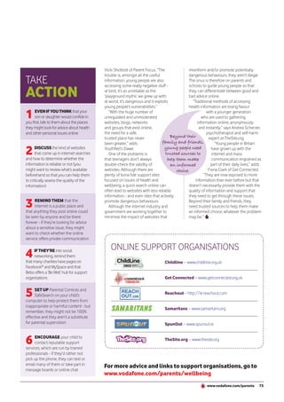 Vicki Shotbolt of Parent Focus. “The                misinform and/or promote potentially
                                           trouble is, amongst all the useful                  dangerous behaviours, they aren’t illegal.
TAKE                                       information, young people are also                  The onus is therefore on parents and


ACTION
                                           accessing some really negative stuff -              schools to guide young people so that
                                           at best, it’s as unreliable as the                  they can differentiate between good and
                                           ‘playground myths’ we grew up with;                 bad advice online.
                                           at worst, it’s dangerous and it exploits              “Traditional methods of accessing
                                           young people’s vulnerabilities.”                    health information are losing favour

1     EVEN IF YOU THINK that your
      son or daughter would confide in
you first, talk to them about the places
                                              “With the huge number of
                                           unregulated and unmoderated
                                           websites, blogs, networks
                                                                                                          with a younger generation
                                                                                                       who are used to gathering
                                                                                                    information online, anonymously
they might look for advice about health    and groups that exist online,                             and instantly,” says Andrea Scherzer,
and other personal issues online           the need for a safe,                                           psychotherapist and self-harm
                                           trusted place has never                  Beyond their            expert at TheSite.org.
                                           been greater,” adds                 family and friends,              “Young people in Britain

2     DISCUSS the kind of websites
      that come up in internet searches
and how to determine whether the
                                           YouthNet’s Dawe.
                                              One of the problems is
                                           that teenagers don’t always
                                                                                 young people need
                                                                                 trusted sources to
                                                                                   help them make
                                                                                                              have grown up with the
                                                                                                              internet and mass
                                                                                                              communication engrained as
information is reliable or not (you        double-check the validity of             an informed               part of their daily lives,” adds
might want to review what’s available      websites. Although there are                 choice.             Fiona Clark of Get Connected.
beforehand so that you can help them       plenty of bona fide support sites                            “They are now exposed to more
to critically assess the quality of the    focused on issues of health and                         information than ever before but that
information)                               wellbeing, a quick search online can                doesn’t necessarily provide them with the
                                           often lead to websites with less reliable           quality of information and support that
                                           information - and even sites that actively          they need to get through these issues.

3     REMIND THEM that the
      internet is a public place and
that anything they post online could
                                           promote dangerous behaviours.
                                              Although the internet industry and
                                           government are working together to
                                                                                               Beyond their family and friends, they
                                                                                               need trusted sources to help them make
                                                                                               an informed choice, whatever the problem
be seen by anyone and be there             minimise the impact of websites that                may be.”
forever - if they’re looking for advice
about a sensitive issue, they might
want to check whether the online
service offers private communication

                                               ONLINE SUPPORT ORGANISATIONS
4    IF THEY’RE into social
     networking, remind them
that many charities have pages on                                                Childline – www.childline.org.uk
Facebook® and MySpace and that
Bebo offers a ‘Be Well’ hub for support
organisations                                                                    Get Connected – www.getconnected.org.uk


5     SET UP Parental Controls and
      SafeSearch on your child’s
computer to help protect them from
                                                                                 Reachout – http://ie.reachout.com

inappropriate or harmful content - but
                                                                                 Samaritans – www.samaritans.org
remember, they might not be 100%
effective and they aren’t a substitute
for parental supervision                                                         SpunOut – www.spunout.ie



6    ENCOURAGE your child to
     contact reputable support
services, which are run by trained
                                                                                 TheSite.org – www.thesite.org


professionals - if they’d rather not
pick up the phone, they can text or
email many of them or take part in         For more advice and links to support organisations, go to
message boards or online chat
                                           www.vodafone.com/parents/wellbeing
                                                                                                           www.vodafone.com/parents         73
 
