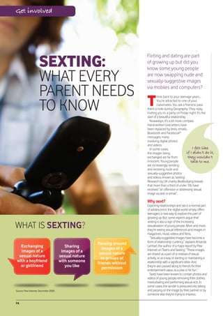 Get involved




                     SEXTING:
                                                                         Flirting and dating are part
                                                                         of growing up but did you
                                                                         know some young people

                     WHAT EVERY                                          are now swapping nude and
                                                                         sexually-suggestive images

                     PARENT NEEDS                                        via mobiles and computers?


                                  T
                                                                                 hink back to your teenage years...


                     TO KNOW
                                                                                 You’re attracted to one of your
                                                                                 classmates. You ask a friend to pass
                                                                         them a note during Geography. They reply,
                                                                         inviting you to a party on Friday night. It’s the
                                                                         start of a beautiful relationship.
                                                                           Nowadays, it’s a bit more complex.
                                                                         Hand-written love letters have
                                                                         been replaced by texts, emails,
                                                                         Bluetooth and Facebook®
                                                                         messages, many
                                                                         involving digital photos
                                                                         and videos.
                                                                           In some cases,                       I felt like
                                                                         the images being                   if I didn’t do it,
                                                                         exchanged are far from              they wouldn’t
                                                                         innocent. Young people                talk to me.
                                                                         are increasingly sending
                                                                         and receiving nude and
                                                                         sexually-suggestive photos
                                                                         and videos, known as ‘sexting’.
                                                                         Research by UK charity Beatbullying reveals
                                                                         that more than a third of under 18s have
                                                                         received “an offensive or distressing sexual
                                                                         image via text or email”.

                                                                         Why sext?
                                                                         Exploring relationships and sex is a normal part
                                                                         of adolescence; the digital world simply offers
                                                                         teenagers a new way to explore this part of
                                                                         growing up. But, some experts argue that

WHAT IS SEXTING?
                                                                         sexting is also a sign of the increasing
                                                                         sexualisation of young people. More and more,
                                                                         they’re seeing sexual references and images in
                                                                         magazines, music videos and films.
                                                                           “Sexually-suggestive images have become a
                                                                         form of relationship currency,” explains Amanda
                                                       Passing around
  Exchanging                              Sharing         images of a
                                                                         Lenhart, the author of a major report by Pew
  images of a                           images of a                      Internet on ‘Teens and Sexting’. “These images
                                                        sexual nature    are shared as a part of or instead of sexual
 sexual nature                         sexual nature     to groups of    activity, or as a way of starting or maintaining a
with a boyfriend                       with someone    friends without   relationship with a significant other. And
  or girlfriend                           you like        permission     they’re also passed along to friends for their
                                                                         entertainment value, as a joke or for fun.”
                                                                           Sexts have been known to contain photos and
                                                                         videos of young people removing their clothes,
                                                                         masturbating and performing sexual acts. In
                                                                         some cases, the sender is pressured into taking
Source: Pew Internet, December 2009.                                     and passing on the image by their partner or by
                                                                         someone else they’re trying to impress.

74
 