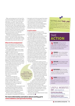 Often, young people sext in the heat of the          that parents and schools are aware that sexting
moment and regret their actions later. “When            is a significant issue so together we can act to
I was about 14-15 years old, I received/sent            stop this kind of behaviour before it escalates       SEXTING AND THE LAW
these types of pictures,” reveals one high              into something far more problematic,”                  By having in their possessio
school student who was interviewed for the              comments Emma-Jane Cross of Beatbullying.                                          n, or distributing,
                                                                                                               indecent images of a person
Pew Internet study. “Boys usually ask for them          “We need to address the fact that sexual                                              under 18 on
                                                                                                              to someone else, young peo
or start that type of conversation. My boyfriend,       peer to peer contact is being exponentially                                         ple might not
                                                                                                              even be aware that they cou
or someone I really liked, asked for them. And          facilitated through new technologies.”                                              ld be breaking
                                                                                                              the law.
I felt like if I didn’t do it, they wouldn’t continue
to talk to me. At the time, it was no big deal.         A call to action
But now, looking back, it was definitely              So what can parents do? How can they
inappropriate and over the line.”                     encourage their son or daughter to use digital
   “Teenagers have always grappled with issues
around sex and relationships,” points out
                                                      technologies safely and responsibly?
                                                         “In today’s digital environment, parents have          TAKE
                                                                                                                ACTION
Lenhart “... but their coming-of-age mistakes         less time to supervise their kids’ behaviour,”
and transgressions have never been so easily          says James Steyer of Common Sense Media.
transmitted and archived for others to see.”          “Communication and socialisation in our kids’
                                                      world is increasingly moving from face-to-face
What are the consequences?
Even if a young person starts sexting ‘for a
laugh’, the consequences can be extremely
                                                      to cyberspace...in a digital world, parents need
                                                      to play a more important role than ever in
                                                      ensuring that our kids get the best of these
                                                                                                                1     DISCUSS sexting as part of
                                                                                                                      a wider chat about sex and
                                                                                                                relationships. It might be embarrassing
serious - both for the sender of the image and        technologies and are using them safely.”                  for both you and your kids, but it’s
the person receiving it.                                 It’s crucial that parents talk to their kids about     crucial that you address this
  In the digital world, images can be copied,         sexting now as it’s going to be part of their
manipulated, posted online or sent to other           lives (whether they take photos or videos of
people in a matter of seconds.
  Often, ex-partners pass on images when a
relationship comes to an end. What started
                                                      themselves or pass on other people’s images).
                                                      Don’t wait until something happens. It might
                                                      be embarrassing (for both the child and the
                                                                                                                2      REMIND them to ‘think before
                                                                                                                       they post’ - once something’s
                                                                                                                out there on the internet or on a text,
off as a private message between two people           parent) but isn’t helping to protect them from            it’s hard to get it back
can quickly reach fellow students via text or a       potential embarrassment, bullying, breaking
social networking website like Facebook® or           the law - or worse - worth a few moments of
MySpace. The result? Embarrassment, regret            tricky conversation?
and, possibly, harassment from the recipients.
  If the images are posted online, they could
remain there forever and be seen by
                                                         It’s especially important in light of a recent
                                                                       survey of more than 500 year 9-13
                                                                      students in the UK, which revealed
                                                                                                                3    EXPLAIN that it’s illegal to take,
                                                                                                                     hold or share indecent images
                                                                                                                of under 18s
anyone. How would your son or                                      that sexting is a ‘closed community’.
daughter feel if a university                                    Nearly three-quarters of respondents
admissions tutor or a future                                     to the South West Grid for Learning/
employer came across nude
photos of them? Or if a stranger
got in touch because they had                  Sexually-
                                                                      University of Plymouth study said
                                                                        they would turn to their friends
                                                                         if they were affected by issues
                                                                                                                4    ENCOURAGE them not to pass
                                                                                                                     other people’s sexts on, as it could
                                                                                                                be part of a bullying campaign and they
seen them in a provocative                suggestive images related to sexting compared to                      could even be breaking the law
video online?                             have become a form only a quarter who would seek
  Furthermore, the police are               of relationship                advice from school staff.
concerned that sex offenders who
search for sexual images of young
                                                currency.                    Young people might feel
                                                                        uncomfortable speaking to their         5     CHECK whether sexting is
                                                                                                                      covered as part of their sex
                                                                                                                education classes at school and how
people on the Web might make                                         parents or their teacher about this,
contact, pass the image on to others or                         so parents need to take the first step          their teachers would handle sexting
blackmail the person in the image into                and talk about sexting as part of a broader               incidents
committing indecent acts.                             discussion about sex and relationships.
  And, crucially, the sender and recipient could         As Amanda Lenhart comments, “The desire
be breaking the law by taking, holding or
sharing indecent images of a minor. If the
                                                      for risk-taking and sexual exploration during
                                                      the teenage years combined with a constant
                                                                                                                USEFUL WEBSITES
images are stored on the family computer,             connection via mobile devices creates a                   CEOP – www.ceop.police.uk
the parents could be implicated too.                  ‘perfect storm’ for sexting.”
  “We don’t want to inhibit young people in              It’s time to take action before the storm heads        Common Sense Media –
their exploration of sexuality, but it’s important    your family’s way.                                        www.commonsensemedia.org

                                                                                                                Vodafone Parents’ Guide –
For more information and advice about sexting, go to                                                            www.vodafone.com/parents/sexting
www.vodafone.com/parents/sexting
                                                                                                                         www.vodafone.com/parents           75
 
