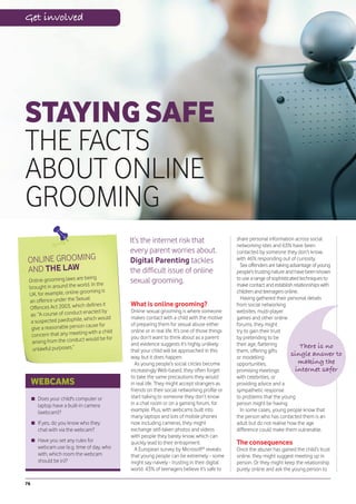 Get involved




STAYING SAFE
THE FACTS
ABOUT ONLINE
GROOMING
                                               It’s the internet risk that                        share personal information across social
                                                                                                  networking sites and 63% have been
                                               every parent worries about.                        contacted by someone they don’t know,
 ONLINE GROOMING                               Digital Parenting tackles                          with 46% responding out of curiosity.
                                                                                                    Sex offenders are taking advantage of young
 AND THE LAW                                   the difficult issue of online                      people’s trusting nature and have been known
                             being
 Online grooming laws are                      sexual grooming.                                   to use a range of sophisticated techniques to
 brought in around    the world. In the                                                           make contact and establish relationships with
                              oming is                                                            children and teenagers online.
 UK, for example, online gro
                  er the Sexual                                                                     Having gathered their personal details
 an offence und
 Offences Act 2003, which
                              defines it       What is online grooming?                           from social networking
                                 cted by       Online sexual grooming is where someone            websites, multi-player
  as: “A course of conduct ena                 makes contact with a child with the motive
                           , which would                                                          games and other online
  a suspected paedophile                       of preparing them for sexual abuse either          forums, they might
                                  se for
  give a reasonable person cau                 online or in real life. It’s one of those things   try to gain their trust
  concern that any    meeting with a child
                                  uld be for   you don’t want to think about as a parent          by pretending to be
   arising from the conduct wo                 and evidence suggests it’s highly unlikely         their age, flattering
   unlawful purpos  es.”                                                                                                          There is no
                                               that your child will be approached in this         them, offering gifts
                                               way, but it does happen.                           or modelling
                                                                                                                              single answer to
                                                 As young people’s social circles become          opportunities,                 making the
                                               increasingly Web-based, they often forget          promising meetings            internet safer
                                               to take the same precautions they would            with celebrities, or
     WEBCAMS                                   in real life. They might accept strangers as       providing advice and a
                                               friends on their social networking profile or      sympathetic response
      Does your child's computer or            start talking to someone they don’t know           to problems that the young
      laptop have a built-in camera            in a chat room or on a gaming forum, for           person might be having.
      (webcam)?                                example. Plus, with webcams built into               In some cases, young people know that
                                               many laptops and lots of mobile phones             the person who has contacted them is an
      If yes, do you know who they             now including cameras, they might                  adult but do not realise how the age
      chat with via the webcam?                exchange self-taken photos and videos              difference could make them vulnerable.
                                               with people they barely know, which can
      Have you set any rules for               quickly lead to their entrapment.                  The consequences
      webcam use (e.g. time of day, who          A European survey by Microsoft® reveals          Once the abuser has gained the child’s trust
      with, which room the webcam              that young people can be extremely - some          online, they might suggest meeting up in
      should be in)?                           might say naively - trusting in their digital      person. Or they might keep the relationship
                                               world. 43% of teenagers believe it’s safe to       purely online and ask the young person to

76
 