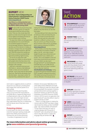 EXPERT VIEW:                                                                                    TAKE
                                                                                                   ACTION
   Zoe Hilton, Head of Safeguarding and
   Child Protection, Child Exploitation and
   Online Protection (CEOP) Centre
   www.ceop.police.uk
   Zoe Hilton is a child protection and
   safeguarding specialist who worked at
   the NSPCC before joining CEOP.                                                                  1     IT’S A DIFFICULT conversation
                                                                                                         but make sure you discuss the

   W      ith high profile sexual grooming cases   making their social networking profiles         risks of online grooming with your
          in the press, parents can easily be      private so only their friends can see their     son or daughter
   worried about what their kids are doing         information.
   online. There are a few simple steps that          And keep talking to them about who they
   parents can take and some signs to look out     are talking to online and where they are
   for but vigilance and keeping the lines of
   communications open is the key.
     The signs that children are being groomed
                                                   going - you’d want to know this kind of
                                                   thing in the real world, the online world
                                                   should be no different. Let them know
                                                                                                   2    REMIND THEM that the
                                                                                                        internet is a public place and
                                                                                                   not everyone online is who they say
   and exploited are not cut and dried and         they can come to you if they are worried        they are
   can sometimes appear to be part of              about someone online and you can always
   normal teenager behaviour. Obsessive and        report suspicious behaviour to CEOP at
   secretive use of the internet or mobiles, an    www.ceop.police.uk.
   increase or change in the use of sexualised
   language, aggressive behaviour, gifts that
                                                      CEOP provides a one stop shop of advice
                                                   and information for all aspect of internet      3    MAKE THE MOST of tools
                                                                                                        like Parental Controls and
                                                                                                   SafeSearch - but remember, they
   your child has received from people you         safety in the UK - and a way to report
   don’t know, can all be worrying tell-tale       straight through to law enforcement and         might not be 100% effective and
   signs that something might be wrong.            child protection if your children are in        they aren’t a substitute for parental
     So, how do you keep them safe?                trouble. This is now available in more and      supervision
   Encourage your children to only be friends      more online environments and now you

                                                                                                   4
   with people online that they know in the        and your children can also report                      ENCOURAGE your child to
   real world and remind them that an online       through Facebook®, by downloading the                  only be friends with people
   stranger is still a stranger.                   ClickCEOP app to your profile and can           online who they already know in real
     Help them understand what personal            access help, advice and report a problem        life and to use privacy settings on
   information is - pictures, email addresses,     if you or they ever need it at                  their social networking profile and
   mobile numbers and school details for           www.facebook.com/clickceop. Acting              games console
   example - and to only share this with people    on reports through the ClickCEOP button,
   they know. Real friends will already know       CEOP managed to safeguard and protect
   this information - why share it online? It’s    278 children and ensure the arrest of 417
   important they understand the value of          child sex offenders in the last year alone.
                                                                                                   5    SET RULES for the use of
                                                                                                        webcams, digital cameras and
                                                                                                   camera phones by your son
                                                                                                   or daughter
send nude or suggestive photos or perform          Childnet, the European NGO Alliance for
sexual acts via a webcam, providing them           Child Safety Online (eNACSO) and Insafe,
with images that could be passed on to             focus on helping to make the internet safer

                                                                                                   6
other people.                                      for young people. One example of industry              EXPLAIN to them that
  Whatever form the grooming takes,                and law enforcement working together is                minimum age limits on websites
many young victims feel responsible for,           Facebook® teaming up with the the Child         (e.g. 13+ on Facebook®) are there to
and guilty about, it happening. Reporting it       Exploitation and Online Protection (CEOP)       help protect them
or simply asking for help can be difficult. In     Centre in 2010 to launch an application that
some cases, the victim might not even              gives Facebook® users the ability to report a
realise that what is going on is abuse and         problem directly to CEOP.

                                                                                                   7
they might believe they are in a relationship        “There is no single answer to making the            LOOK for any unusual
with the abuser whom they have come                internet safer but CEOP have taken a great            behaviour and reassure them
to trust.                                          step forward by setting up their ClickCEOP      that they can talk to you about
                                                   page,” says Joanna Shields of Facebook®.        anything that’s worrying them in their
Protecting children                                “It now means that they can have on             digital world
In recent years, the internet and mobile           ongoing dialogue with thousands of
industries have been working closely with          Facebook® users, educating them about
government, NGOs and the police to                 how to stay safe online in a place and
minimise the risk of online grooming.
  A number of organisations, such as
                                                   language they are familiar with.”
                                                                                                   8     REPORT any suspected
                                                                                                         incident of online grooming
                                                                                                   to the relevant law enforcement
                                                                                                   body in your country - in the UK,
For more information and advice about online grooming,                                             that’s CEOP
go to www.vodafone.com/parents/grooming
                                                                                                           www.vodafone.com/parents         77
 