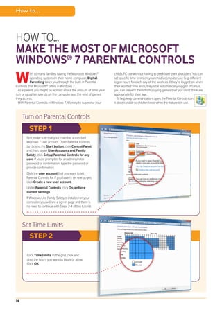 How to...



HOW TO...
MAKE THE MOST OF MICROSOFT
WINDOWS® 7 PARENTAL CONTROLS
W          ith so many families having the Microsoft Windows®
           operating system on their home computer, Digital
           Parenting takes you through the built-in Parental
Controls that Microsoft® offers in Windows 7.
  As a parent, you might be worried about the amount of time your
                                                                     child’s PC use without having to peek over their shoulders. You can
                                                                     set specific time limits on your child’s computer use (e.g. different
                                                                     logon hours for each day of the week so, if they’re logged on when
                                                                     their allotted time ends, they’ll be automatically logged off). Plus,
                                                                     you can prevent them from playing games that you don’t think are
son or daughter spends on the computer and the kind of games         appropriate for their age.
they access.                                                           To help keep communications open, the Parental Controls icon
  With Parental Controls in Windows 7, it’s easy to supervise your   is always visible so children know when the feature is in use.



     Turn on Parental Controls
          STEP 1
        First, make sure that your child has a standard
        Windows 7 user account. Open Parental Controls
        by clicking the Start button, click Control Panel,
        and then, under User Accounts and Family
        Safety, click Set up Parental Controls for any
        user. If you’re prompted for an administrator
        password or confirmation, type the password or
        provide confirmation.
        Click the user account that you want to set
        Parental Controls for. If you haven’t set one up yet,
        click Create a new user account.
        Under Parental Controls, click On, enforce
        current settings.
        If Windows Live Family Safety is installed on your
        computer, you will see a sign-in page and there is
        no need to continue with Steps 2-4 of this tutorial.




     Set Time Limits
          STEP 2

        Click Time limits. In the grid, click and
        drag the hours you want to block or allow.
        Click OK.




78
 