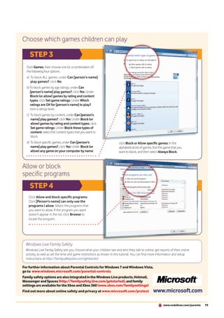 Choose which games children can play

    STEP 3
  Click Games, then choose one (or a combination of)
  the following four options:
  a) To block ALL games, under Can [person’s name]
     play games?, click No.
  b) To block games by age ratings, under Can
     [person’s name] play games?, click Yes. Under
     Block (or allow) games by rating and content
     types, click Set game ratings. Under Which
     ratings are OK for [person’s name] to play?,
     click a ratings level.
  c) To block games by content, under Can [person’s
     name] play games?, click Yes. Under Block (or
     allow) games by rating and content types, click
     Set game ratings. Under Block these types of
     content, select the content types that you want to
     block.
  d) To block specific games, under Can [person’s                      click Block or Allow specific games. In the
     name] play games?, click Yes. Under Block (or                     alphabetical list of games, find the game that you
     allow) any game on your computer by name,                         want to block, and then select Always Block.



Allow or block
specific programs
    STEP 4
    Click Allow and block specific programs.
    Click [Person’s name] can only use the
    programs I allow. Select the programs that
    you want to allow. If the program you want
    doesn’t appear in the list, click Browse to
    locate the program.




  Windows Live Family Safety
  Windows Live Family Safety lets you choose what your children see and who they talk to online, get reports of their online
  activity, as well as set the time and game restrictions as shown in this tutorial. You can find more information and setup
  instructions at http://familysafety.live.com/getstarted

For further information about Parental Controls for Windows 7 and Windows Vista,
go to www.windows.microsoft.com/parental-controls
Family safety options are also integrated in the Windows Live products, Hotmail,
Messenger and Spaces (http://familysafety.live.com/getstarted), and family
settings are available for the Xbox and Xbox 360 (www.xbox.com/familysettings)
Find out more about online safety and privacy at www.microsoft.com/protect                        www.microsoft.com

                                                                                                          www.vodafone.com/parents   79
 