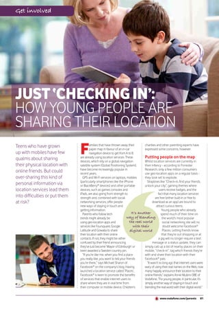 Get involved




JUST ‘CHECKING IN’:
HOW YOUNG PEOPLE ARE
SHARING THEIR LOCATION
Teens who have grown
up with mobiles have few
qualms about sharing
                                F       amilies that have thrown away their
                                        paper map in favour of an in-car
                                        navigation device to get from A to B
                                are already using location services. These
                                devices, which rely on a global navigation
                                                                                    charities and other parenting experts have
                                                                                    expressed some concerns, however.

                                                                                    Putting people on the map
                                                                                    Whilst location services are currently in
their physical location with    satellite system (Global Positioning System),       their infancy - according to Forrester
                                have become increasingly popular in                 Research, only a few million consumers
online friends. But could       recent years.                                       use geo-location apps on a regular basis -
over-sharing this kind of         GPS and Wi-Fi services on laptops, mobiles        they look set to explode.
                                (particularly smartphones like the iPhone             Straplines like “Check-in, find your friends,
personal information via        or BlackBerry® devices) and other portable          unlock your city”, gaming themes where
location services lead them     devices, such as games consoles and                              users receive badges, and the
                                iPads, are also going from strength to                          fact that many location services
into difficulties or put them   strength and, combined with social                           are free (either built-in or free to
at risk?                        networking services, offer people                          download as an app) are bound to
                                new ways of staying in touch and                              attract curious teens.
                                getting information.                                               Young people who already
                                  Parents who follow tech                  It’s another           spend much of their time on
                                trends might already be                way of blending the world’s most popular
                                using geo-location apps and               the real world            social networking site will no
                                services like Foursquare, Google            with their              doubt welcome Facebook®
                                Latitude and Gowalla to share             digital world             Places. Letting friends know
                                their location with their online                                   that they’re out shopping or at
                                contacts. If not, they might be rather                          a gig will no longer require a text
                                confused by their friend announcing                        message or a status update, they can
                                they’ve just become ‘Mayor of Edinburgh’ or         simply call up a list of nearby places on their
                                been awarded a Sweden country pin.                  mobile, “check-in”, tag which friends they’re
                                  “If you’re like me, when you find a place         with and share their location with their
                                you really like, you want to tell your friends      Facebook® pals.
                                you’re there,” says Michael Sharon of                 “It wasn’t so long ago that internet users were
                                Facebook® on the company’s blog. Having             wary of using their real names on the Web, now
                                launched a location service called ‘Places’,        many happily announce their location to their
                                Facebook® is keen to promote the benefits           online friends,” explains Annie Mullins OBE of
                                of services that enable internet users to           Vodafone. “For young people, in particular, it’s
                                share where they are in real time from              simply another way of staying in touch and
                                their computer or mobile device. Children’s         blending the real world with their digital world.”


                                                                                                  www.vodafone.com/parents         81
 