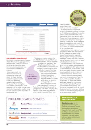 Get involved


                                                                                                                                            Nearly
                                                                                                                                      three-quarters of
                                                                                                                                    parents in the UK are
                                                                                                                                   concerned that other
                                                                                                                                    people could locate
                                                                                                                                  their child through their
                                                                                                                                   mobile using location
                                                                                                                                          services*

                                                                                                    1000s, of people -
                                                                                                    some of whom they
                                                                                                    might not even know in real life.”
                                                                                                       Publishing details of their physical
                                                                                                    location could expose children to some risks
                                                                                                    so it’s vital that parents discuss how location
                                                                                                    data could be used and how their son or
                                                                                                    daughter can use location services safely.
                                                                                                    For example, if they regularly check in at the
                                                                                                    same locations, it might not take long for
                                                                                                    someone following their online check-ins to
                                                                                                    know where they live or go to school. Or, if
                                                                                                    they check in at the local cinema or football
                                                                                                    club, users of the same service will be able
                                                                                                    to see that they’re there.
                                                                                                      Using location services might lead to young
                                                                                                    people being offered deals and promotions
                                                                                                    by local businesses, so parents should
                                                                                                    discuss how to handle this - especially if
                                                                                                    they are targeted with age-inappropriate
Are your kids over-sharing?                         “Kids know not to talk to strangers - it’s      advertising. Some location service providers,
With mobiles and social networking now part       one of the first lessons you teach them. But      such as Facebook® Places, restrict the type of
of daily life for many young people, sharing      online, there’s a sense of trust and anonymity,   advertising that minors receive.
information with a large group of virtual                    so kids let their guard down,” says      Furthermore, there is a risk that indicating
friends has become second nature.                            Tracy Mooney of McAfee. “Kids          where they are, indicates where they are not.
Comments, photos, videos and, now,                         would never hand out their name and      This was highlighted in 2010 by the creators
location are revealed at the click                       address to a stranger in the real world,   of PleaseRobMe.com, which searched Twitter
of button.                                                    so it’s alarming to see how many      for location-related messages, revealing how
  According to a study into                                     kids do that very thing online.”    easy it would be for burglars to determine
‘The Secret Life of Teens’ by                                        Are young people not aware     whether someone was at home or not.
online security firm McAfee,               Online...               of the potential pitfalls of       Facebook® maintains that with Places,
69% of 13-17 year olds have              kids let their             revealing where they are at     users are in complete control of what they
included their physical location          guard down                any given moment? Or do they    share and the people they share their
in their social networking                                          simply live by the mantra ‘it   location with. For minors, only ‘friends’
status. And, with research by                                      won’t happen to me’?             will be able to see when they check in
UK regulator Ofcom showing that                                   “Broadcasting where you are       anywhere. Young Facebook® users can
many children under the age of 13 are                      to all your Facebook®, MySpace or        customise their privacy settings even
lying about their age so that they can access     Twitter friends could be risky, especially for    further - so that friends cannot ‘tag’ them if
social networking sites, they could be doing      young people,” adds Mullins. “They’re putting     they’re out together, for example - but they
the same to access location services that are     their trust in their online social networks,      need to be aware that they’ll explicitly need
meant for over 18s.                               which might be made up of 100s, or even           to opt-out of certain features.


                                                                                                        HOW DO LOCATION
     POPULAR LOCATION SERVICES                                                                          SERVICES WORK?
                                                                                                        Location services use the
                           Facebook® Places – www.facebook.com/places
                                                                                                        geographical location of your
                                                                                                        computer, mobile phone or other
                           Foursquare – www.foursquare.com                                              portable device with location
                                                                                                        capabilities (such as a Nintendo® DS)
                                                                                                        so that you can receive relevant
                           Google Latitude – www.google.com/latitude                                    local information (such as traffic
                                                                                                        updates) or share your location
                           Gowalla – www.gowalla.com                                                    with your various social networks
                                                                                                        (such as Twitter)

                                                                                                    * Source: Ofcom, June 2009.

82
 