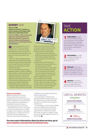 EXPERT VIEW:
   John Carr OBE,
                                                                                                        TAKE
   Children’s Charities’ Coalition on
   Internet Safety and European NGO
   Alliance for Child Safety Online
                                                                                                        ACTION
   John Carr OBE is a child online safety
   expert and representative of the
   Children’s Charities’ Coalition on
   Internet Safety and the European
                                                                                                         1     FAMILIARISE yourself
                                                                                                               with the location settings
                                                                                                         on your and your child’s computer
   NGO Alliance for Child Safety Online.                                                                 and mobile devices - especially
   www.enacso.eu                                                                                         their social networking services

   N      ew location applications, such as          Whether or not you want your children               like Facebook® - and turn them off
          Facebook® Places, are certainly            to use these services, it reminds us of the         if you’d rather not share your/
                                                                                                         their location
   creating a stir. It’s not hard to see why.        importance of doing two basic things:
   Knowing where someone is right now,               • Sit down with your child, ask them
   or knowing where they have been or are               to take you to their social networking
   likely to be, can be very useful or fun,
   or both.
      Aside from ‘Places’, Google and Yahoo!
                                                        profile and go through every single friend
                                                        to whom they are linked. Ask them to
                                                        tell you who each one is and how they
                                                                                                         2     ENCOURAGE your child
                                                                                                               to respect minimum age
                                                                                                         limits on location services
   respectively have ‘Latitude’ and ‘Fire Eagle’        know them.                                       (many are for 13+)
   and there are plenty of others already here       • Explain that one of the reasons you
   or on the way. They all do similar kinds of          are doing this is because, whilst it is not a
   things: you can track someone or allow               good idea anyway for children
   yourself to be tracked.
      From a child safety perspective, these
                                                        to have perfect strangers on their buddy
                                                        list, now these new location apps have           3      EXPLAIN why it’s not a
                                                                                                                good idea to reveal lots of
                                                                                                         personal information online, even
   applications present a number of challenges          arrived, it makes that more important
                                                                                                         to friends - sometimes it’s just
   and, to be frank, a number of worries. Some          than ever. Be ready to explain why, but
                                                                                                         better to keep things to yourself
   children may be slow to understand the               without scaring them out of their wits!
   implications of these new services but            Rather unhelpfully, some location
   stalkers and bullies may not be. This is one      service providers specify 18 as the
   of the reasons why children’s groups across
   Europe, via the European NGO Alliance
   for Child Safety Online, are beginning a
                                                     minimum age for users whereas others say
                                                     13. Either way, since no location provider
                                                     actually confirms a new user’s age, in effect
                                                                                                         4    DISCUSS the potential
                                                                                                              pitfalls of location services,
                                                                                                         such as strangers finding out
   campaign for greater safeguards to be built in.   any child could be doing it. Who said the           where they live or go to school
      So parents need to get up to speed. Again!     21st century was going to be easy?



Future innovation                                    of Vodafone’s Future Agenda programme -
Whatever people think of location                    www.futureagenda.org.                              USEFUL WEBSITES
services, they’re here to stay. From                   For young people, it all seems very
providing ticketless travel for the general          exciting; for parents, perhaps a little scary.
public to helping the security forces track          The important thing is that parents help                 Common Sense Media –
criminals, geo-location capabilities on              their kids to understand and manage the                 www.commonsensemedia.org
mobile devices look set to play an                   potential risks.
increasingly important role in society.                As James Steyer of Common Sense Media
  “Moving forward, the use of the location           points out, “Mobile phones and devices
of a personal mobile device as a reliable            can bring new educational and creative
                                                                                                                Facebook® Places –
surrogate for the individual is stimulating          opportunities for children. But whether
                                                                                                               www.facebook.com/places
new applications in healthcare, financial            their impact is positive or negative, mobile
payments and social networking to                    phones and portable digital devices are not
name just a few,” adds Caroline Dewing               going away.”
                                                                                                             Vodafone Parents’ Guide –
For more more information about location services, go to                                                www.vodafone.com/parents/locationservices
www.vodafone.com/parents/locationservices

                                                                                                                 www.vodafone.com/parents       83
 