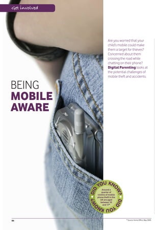 Get involved




                         Are you worried that your
                         child’s mobile could make
                         them a target for thieves?
                         Concerned about them
                         crossing the road while
                         chatting on their phone?
                         Digital Parenting looks at
                         the potential challenges of
                         mobile theft and accidents.

BEING
MOBILE
AWARE




                    Around a
                   quarter of
               victims of mobile
               phone theft in the
                  UK are aged
                  between 10
                    and 17*




84                                   * Source: Home Office, May 2009.
 