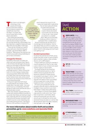 T       ake a look in any teenager’s
        school bag or coat
        pocket and it’s likely
                                                                which released the results of a UK
                                                                 study into mobile theft in early 2010.
                                                                        But are teens taking the threat       TAKE
                                                                                                              ACTION
that you’ll find their mobile. In            I sometimes                of mobile theft seriously?
fact, according to research by            put my phone                      “A local policeman gave us
mobileYouth, more than                                                    a load of advice about what
                                       on silent in places
50 million 14-18 year olds                                                 to do. It was a bit over the top
across Europe have a mobile                where I think                   in that he said, ‘never answer
phone subscription.
  Their mobile goes everywhere
with them and it can be incredibly
                                                it’s a bit
                                                 dodgy.
                                                                          your phone in a crowded
                                                                         place’. Well, you’re more likely
                                                                       to get your phone nicked in a
                                                                                                              1      KEEP A NOTE of their
                                                                                                                     SIM card number and their
                                                                                                              mobile’s unique IMEI number that is
useful for them to keep in touch with                             quiet place than a crowded place            normally printed inside the battery
you and their friends. But, unfortunately, it can          because everyone will see them do it,”             compartment (in the UK, you can
also make them a target for thieves and could          one teenage boy told Vodafone. “And he                 also find it by dialling *#06#). If their
affect their personal safety in other ways.            said, always keep your phone on silent. I do           mobile is stolen, their mobile provider
  “There are lots of things you need to                sometimes put my phone on silent in places             can use this IMEI number to block
discuss with your child once they get                  where I think it’s a bit dodgy and I don’t want        their mobile from being used on
a mobile,” says Annie Mullins OBE of                   to be getting it out.”                                 their network in their home country
Vodafone. “Talking about the potential risks                                                                  and can also pass the information
of theft and accidents should definitely be            Accident prevention                                    on so that other mobile providers
part of that conversation.”                            As well as the potential risk of theft, young
                                                                                                              can prevent it being used on other
                                                       people have been known to have accidents
A target for thieves                                                                                          networks
                                                       while using their mobile or other portable
Hundreds of thousands of mobiles are                   devices, such as MP3 players.
stolen each year and government figures                   If they’re walking or cycling, for example, it
in the UK show that teenagers and young
adults are more likely to have their mobile
stolen than any other age group.
                                                       could be dangerous for them to text, make
                                                       a call or listen to music as they’re less aware
                                                       of what is going on around them.
                                                                                                              2     SET UP a PIN lock on their
                                                                                                                    handset

  Aside from the emotional - and,                         The Royal Society for the Prevention
potentially, physical - impact of being the

                                                                                                              3
                                                       of Accidents advises parents to “talk to
victim of a crime, having a mobile stolen                                                                           TEACH THEM to treat their
                                                       children and young people about the
cuts young people off from their friends                                                                            mobile like they do their purse/
                                                       distraction potential of mobile phones
and might mean that the thief gets access                                                                     wallet/other valuables and to keep it
                                                       and portable music players” and to “make
to their address book, texts, photos and (if                                                                  out of sight. If their phone comes with
                                                       sure they know how important it is to
their phone has internet access) emails and                                                                   distinctive headphones, which make
                                                       stay alert and aware of their surroundings
social networking profile.                                                                                    it obvious that they have a certain
  If they don’t report the theft, they’ll              and encourage them to take off their
                                                       headphones when crossing the road.”                    brand of mobile, advise them to keep
be responsible for any charges on their                                                                       these hidden too
mobile after it has been stolen - the costs               Of course, young people who are old
could mount up considerably if the thief               enough to drive also need to understand that
decides to make some international calls or            it’s illegal in many countries to use a hand-
                                                       held mobile or similar device while driving.
                                                                                                              4
download video content.                                                                                           TELL THEM to hand over their
  “With new handsets regularly hitting the                James Steyer of Common Sense Media
                                                                                                                  mobile if they’re threatened by
market and costing hundreds of pounds, it’s            urges parents to take action now. “If you
                                                       have not yet had a conversation about                  someone who wants to steal it
no wonder that thieves are looking to target
them, especially with the increasing amount            texting and driving with your kids, we’re
of personal and sensitive information held             sorry to say it’s a bit late, but not too late...

                                                                                                              5
on them to access social networking sites              distracted driving has taken on a whole new
                                                                                                                    ENCOURAGE THEM not to
and mobile banking services,” says Danny               life and parents need more help in keeping
                                                                                                                    use it while walking or cycling
Harrison of life assistance company CPP,               their kids safe on the road.”
                                                                                                              and discuss the law when it comes
                                                                                                              to driving
For more information about mobile theft and accident
prevention, go to www.vodafone.com/parents/theft

   JARGONBUSTER
   IMEI - The International Mobile Equipment Identity number is a unique number printed
                                                                                                              6    IF THEIR MOBILE is stolen,
                                                                                                                   report it immediately to their
                                                                                                              mobile provider, the police and your
   inside the battery compartment of your mobile, which you should give to your mobile                        insurance company
   provider if your phone is stolen.


                                                                                                                      www.vodafone.com/parents            85
 